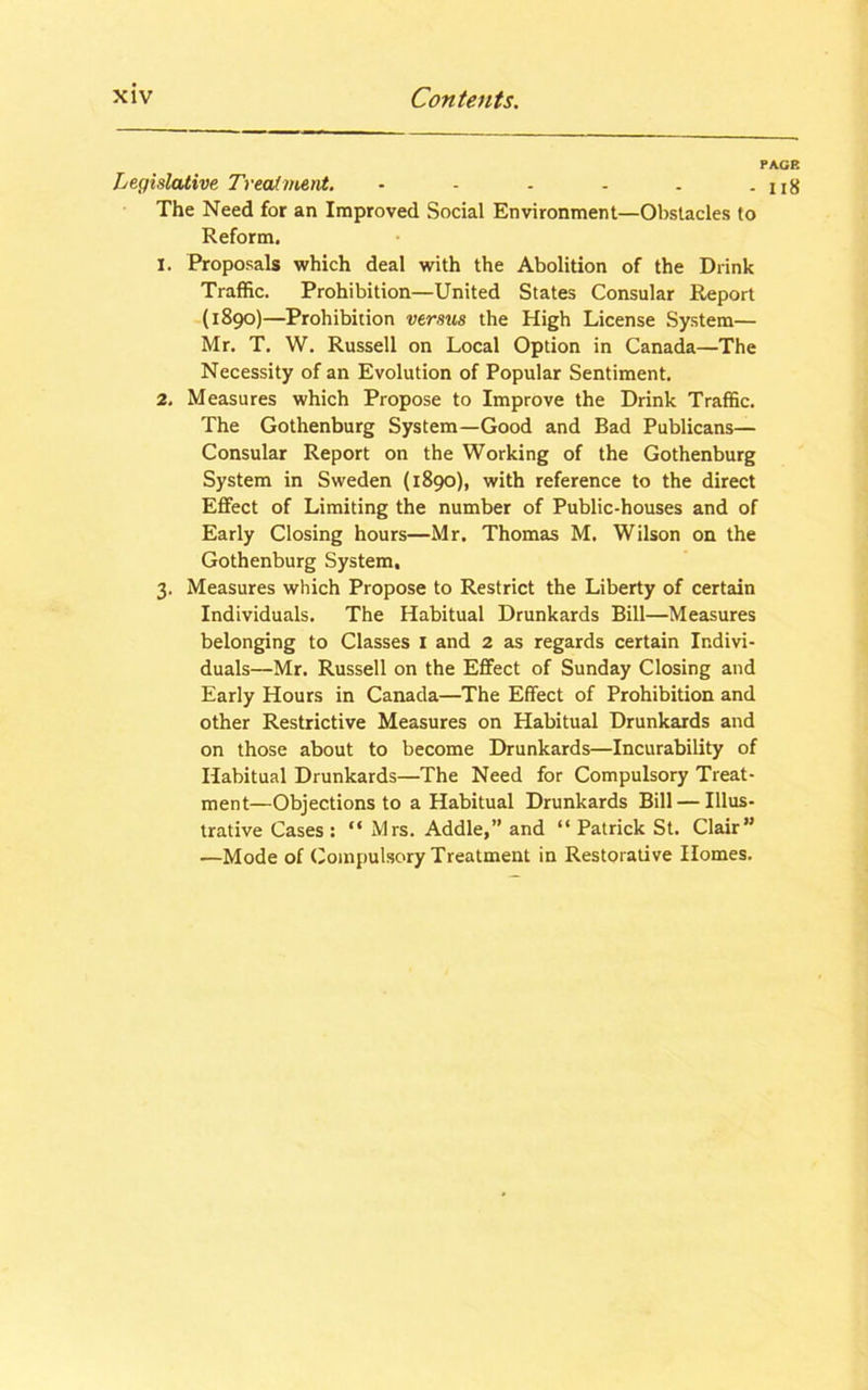 PAGE Legislative Treatment. - - - - . - 118 The Need for an Improved Social Environment—Obstacles to Reform. 1. Proposals which deal with the Abolition of the Drink Traffic. Prohibition—United States Consular Report (1890)—Prohibition versus the High License System— Mr. T. W. Russell on Local Option in Canada—The Necessity of an Evolution of Popular Sentiment. 2. Measures which Propose to Improve the Drink Traffic. The Gothenburg System—Good and Bad Publicans— Consular Report on the Working of the Gothenburg System in Sweden (1890), with reference to the direct Effect of Limiting the number of Public-houses and of Early Closing hours—Mr. Thomas M. Wilson on the Gothenburg System, 3. Measures which Propose to Restrict the Liberty of certain Individuals. The Habitual Drunkards Bill—Measures belonging to Classes 1 and 2 as regards certain Indivi- duals—Mr. Russell on the Effect of Sunday Closing and Early Hours in Canada—The Effect of Prohibition and other Restrictive Measures on Habitual Drunkards and on those about to become Drunkards—Incurability of Habitual Drunkards—The Need for Compulsory Treat- ment—Objections to a Habitual Drunkards Bill — Illus- trative Cases : “ Mrs. Addle,” and “ Patrick St. Clair” —Mode of Compulsory Treatment in Restorative Homes.