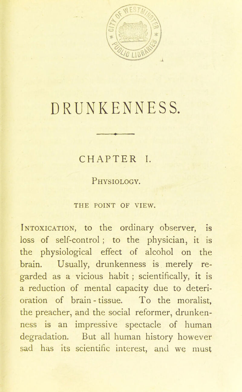 DRUNKENNESS. CHAPTER I. Physiology. THE POINT OF VIEW. Intoxication, to the ordinary observer, is loss of self-control ; to the physician, it is the physiological effect of alcohol on the brain. Usually, drunkenness is merely re- garded as a vicious habit ; scientifically, it is a reduction of mental capacity due to deteri- oration of brain - tissue. To the moralist, the preacher, and the social reformer, drunken- ness is an impressive spectacle of human degradation. But all human history however sad has its scientific interest, and we must