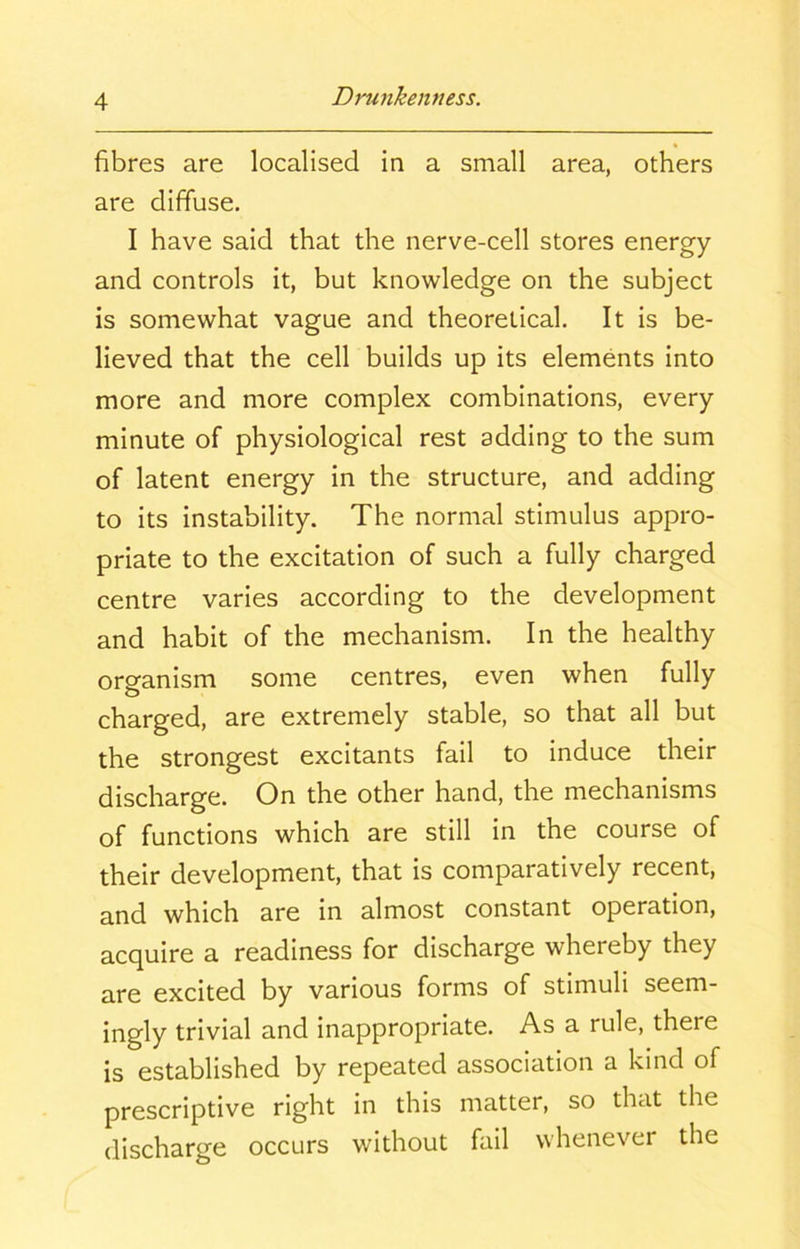 fibres are localised in a small area, others are diffuse. I have said that the nerve-cell stores energy and controls it, but knowledge on the subject is somewhat vague and theoretical. It is be- lieved that the cell builds up its elements into more and more complex combinations, every minute of physiological rest adding to the sum of latent energy in the structure, and adding to its instability. The normal stimulus appro- priate to the excitation of such a fully charged centre varies according to the development and habit of the mechanism. In the healthy organism some centres, even when fully charged, are extremely stable, so that all but the strongest excitants fail to induce their discharge. On the other hand, the mechanisms of functions which are still in the course of their development, that is comparatively recent, and which are in almost constant operation, acquire a readiness for discharge whereby they are excited by various forms of stimuli seem- ingly trivial and inappropriate. As a rule, there is established by repeated association a kind of prescriptive right in this matter, so that the discharge occurs without fail whenever the