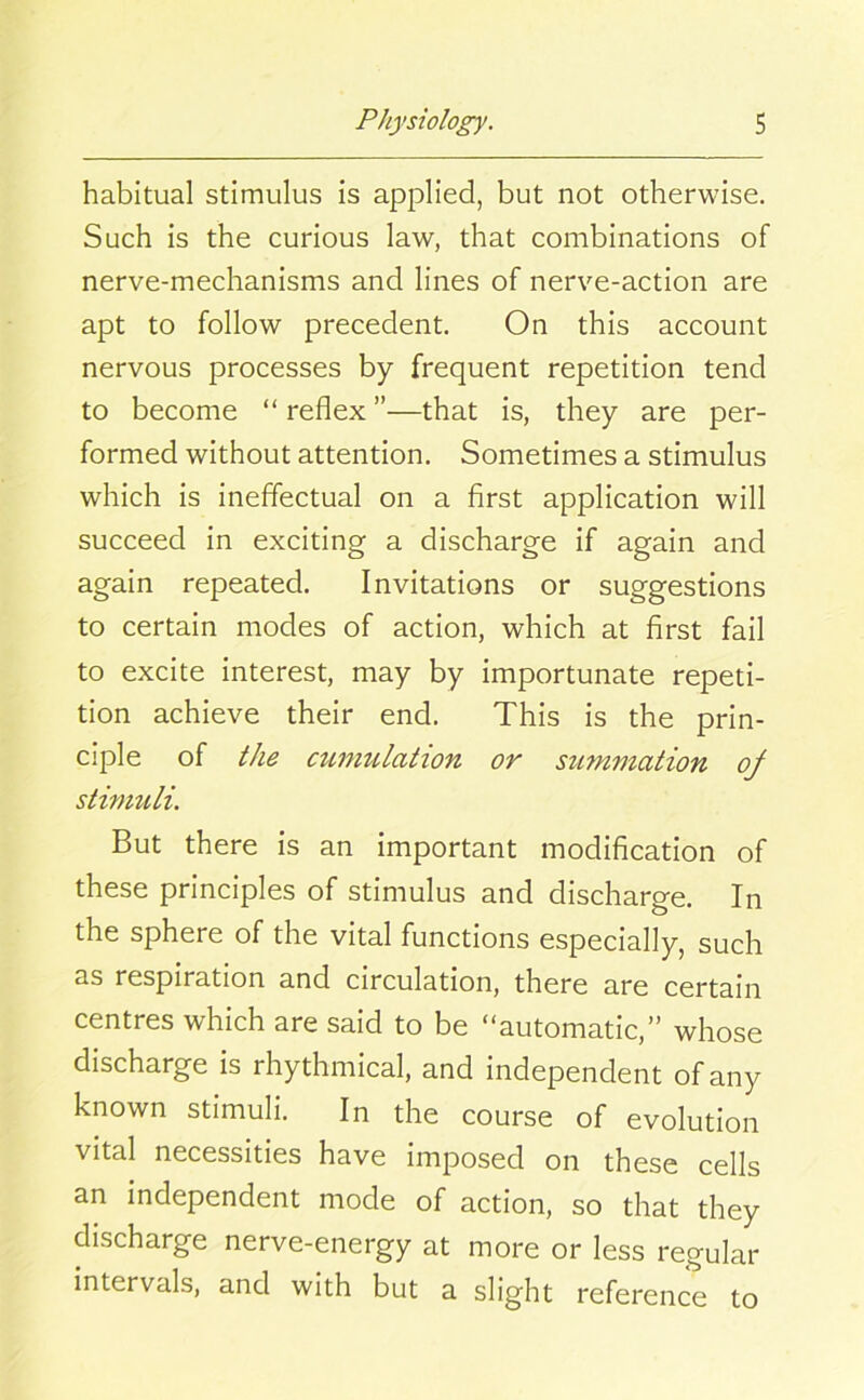 habitual stimulus is applied, but not otherwise. Such is the curious law, that combinations of nerve-mechanisms and lines of nerve-action are apt to follow precedent. On this account nervous processes by frequent repetition tend to become “ reflex ”—that is, they are per- formed without attention. Sometimes a stimulus which is ineffectual on a first application will succeed in exciting a discharge if again and again repeated. Invitations or suggestions to certain modes of action, which at first fail to excite interest, may by importunate repeti- tion achieve their end. This is the prin- ciple of the cumulation or summation oj stimuli. But there is an important modification of these principles of stimulus and discharge. In the sphere of the vital functions especially, such as respiration and circulation, there are certain centres which are said to be “automatic,” whose discharge is rhythmical, and independent of any known stimuli. In the course of evolution vital necessities have imposed on these cells an independent mode of action, so that they discharge nerve-energy at more or less regular intervals, and with but a slight reference to