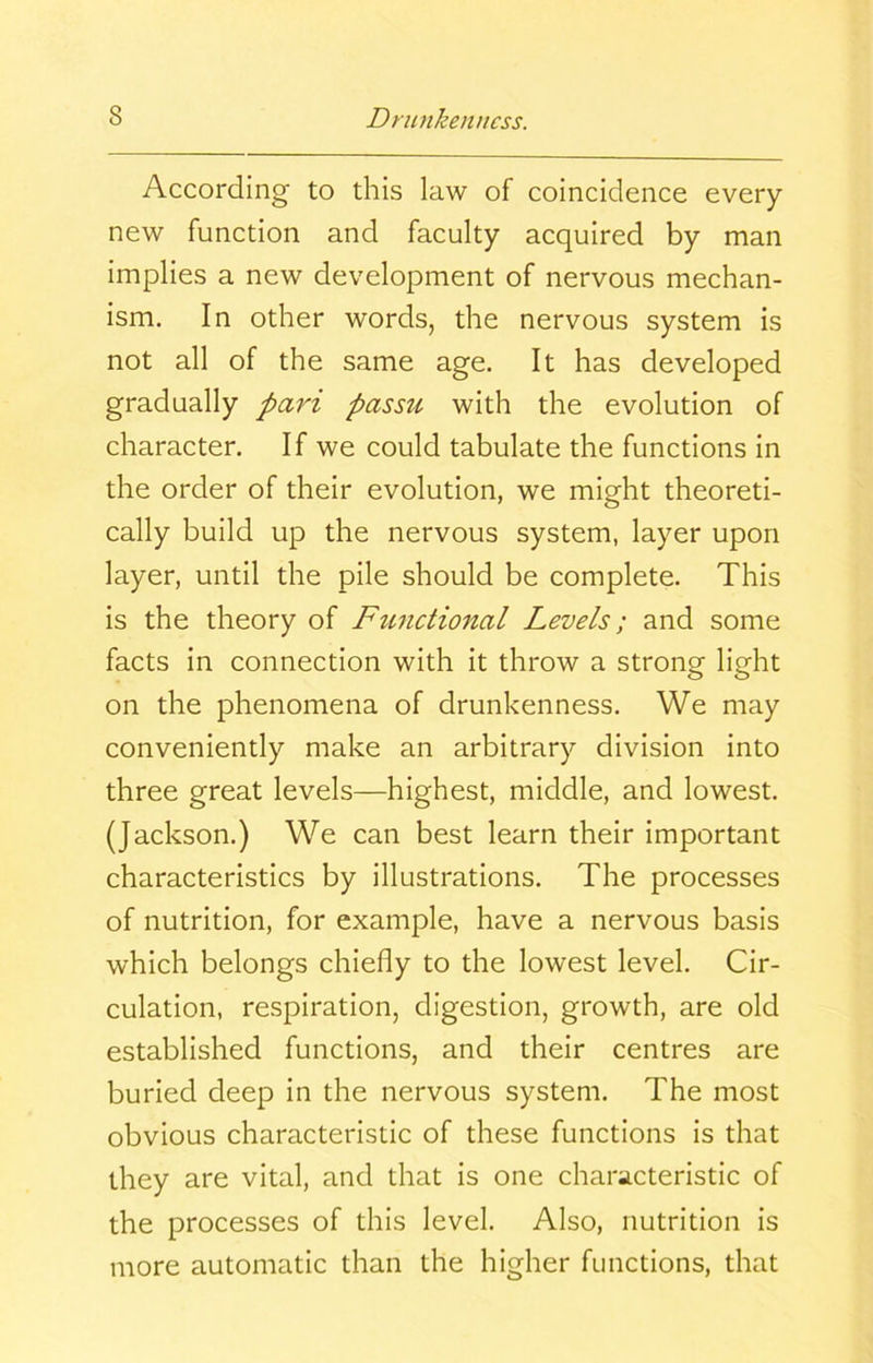 According to this law of coincidence every new function and faculty acquired by man implies a new development of nervous mechan- ism. In other words, the nervous system is not all of the same age. It has developed gradually pari passu with the evolution of character. If we could tabulate the functions in the order of their evolution, we might theoreti- cally build up the nervous system, layer upon layer, until the pile should be complete. This is the theory of Functional Levels; and some facts in connection with it throw a strong light on the phenomena of drunkenness. We may conveniently make an arbitrary division into three great levels—highest, middle, and lowest. (Jackson.) We can best learn their important characteristics by illustrations. The processes of nutrition, for example, have a nervous basis which belongs chiefly to the lowest level. Cir- culation, respiration, digestion, growth, are old established functions, and their centres are buried deep in the nervous system. The most obvious characteristic of these functions is that they are vital, and that is one characteristic of the processes of this level. Also, nutrition is more automatic than the higher functions, that