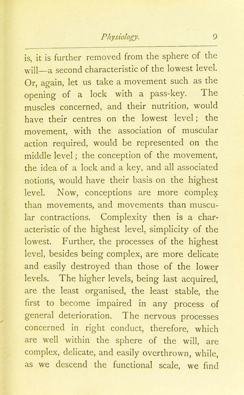 is, it is further removed from the sphere of the will—a second characteristic of the lowest level. Or, again, let us take a movement such as the opening of a lock with a pass-key. The muscles concerned, and their nutrition, would have their centres on the lowest level; the movement, with the association of muscular action required, would be represented on the middle level; the conception of the movement, the idea of a lock and a key, and all associated notions, would have their basis on the highest level. Now, conceptions are more complex than movements, and movements than muscu- lar contractions. Complexity then is a char- acteristic of the highest level, simplicity of the lowest. Further, the processes of the highest level, besides being complex, are more delicate and easily destroyed than those of the lower levels. The higher levels, being last acquired, are the least organised, the least stable, the first to become impaired in any process of general deterioration. The nervous processes concerned in right conduct, therefore, which are well within the sphere of the will, are complex, delicate, and easily overthrown, while, as we descend the functional scale, we find