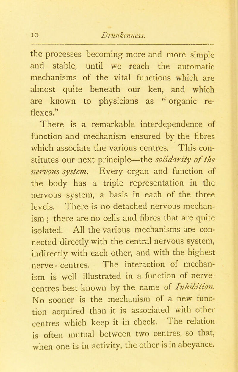 the processes becoming more and more simple and stable, until we reach the automatic mechanisms of the vital functions which are almost quite beneath our ken, and which are known to physicians as “ organic re- flexes.” There is a remarkable interdependence of function and mechanism ensured by the fibres which associate the various centres. This con- stitutes our next principle—the solidarity of the nervous system. Every organ and function of the body has a triple representation in the nervous system, a basis in each of the three levels. There is no detached nervous mechan- ism ; there are no cells and fibres that are quite isolated. All the various mechanisms are con- nected directly with the central nervous system, indirectly with each other, and with the highest nerve - centres. The interaction of mechan- ism is well illustrated in a function of nerve- centres best known by the name of Inhibition. No sooner is the mechanism of a new func- tion acquired than it is associated with other centres which keep it in check. I he relation is often mutual between two centres, so that, when one is in activity, the other is in abeyance.