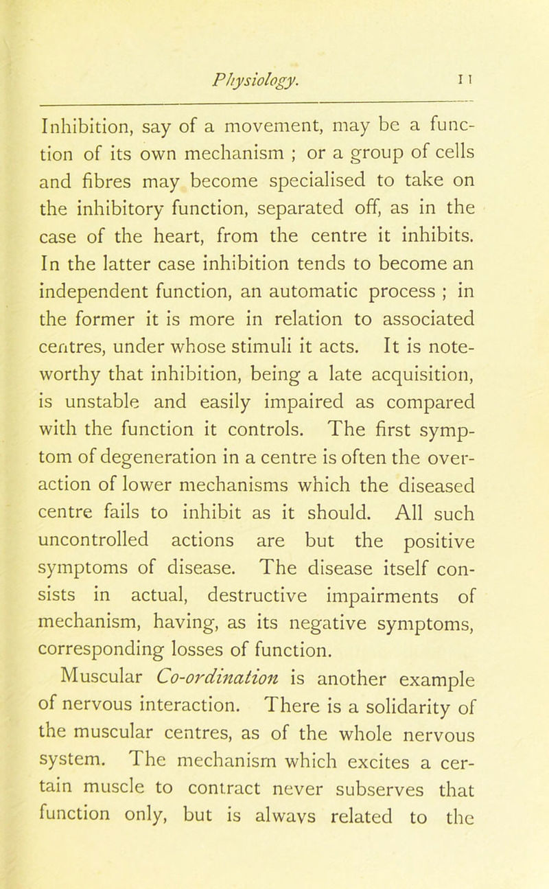 Inhibition, say of a movement, may be a func- tion of its own mechanism ; or a group of cells and fibres may become specialised to take on the inhibitory function, separated off, as in the case of the heart, from the centre it inhibits. In the latter case inhibition tends to become an independent function, an automatic process ; in the former it is more in relation to associated centres, under whose stimuli it acts. It is note- worthy that inhibition, being a late acquisition, is unstable and easily impaired as compared with the function it controls. The first symp- tom of degeneration in a centre is often the over- action of lower mechanisms which the diseased centre fails to inhibit as it should. All such uncontrolled actions are but the positive symptoms of disease. The disease itself con- sists in actual, destructive impairments of mechanism, having, as its negative symptoms, corresponding losses of function. Muscular Co-ordination is another example of nervous interaction. There is a solidarity of the muscular centres, as of the whole nervous system. The mechanism which excites a cer- tain muscle to contract never subserves that function only, but is always related to the