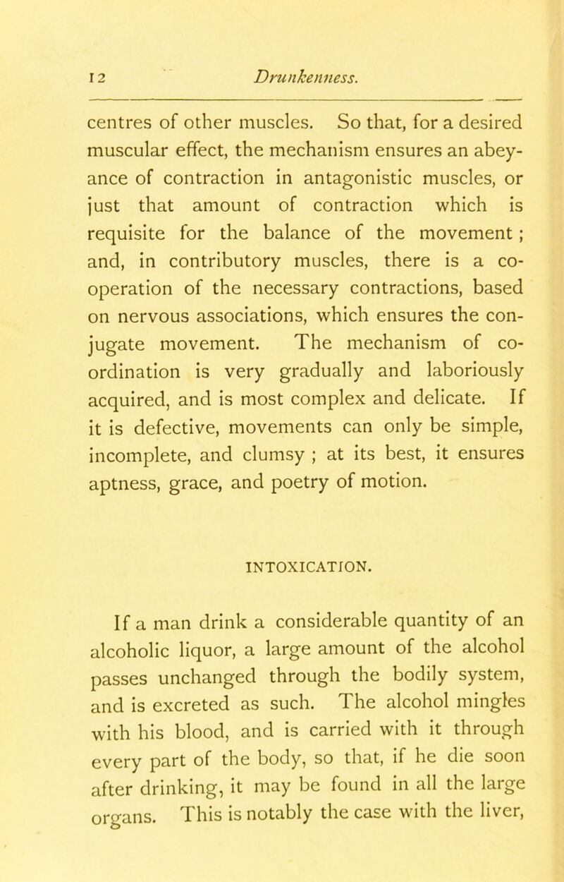 centres of other muscles. So that, for a desired muscular effect, the mechanism ensures an abey- ance of contraction in antagonistic muscles, or just that amount of contraction which is requisite for the balance of the movement; and, in contributory muscles, there is a co- operation of the necessary contractions, based on nervous associations, which ensures the con- jugate movement. The mechanism of co- ordination is very gradually and laboriously acquired, and is most complex and delicate. If it is defective, movements can only be simple, incomplete, and clumsy ; at its best, it ensures aptness, grace, and poetry of motion. INTOXICATION. If a man drink a considerable quantity of an alcoholic liquor, a large amount of the alcohol passes unchanged through the bodily system, and is excreted as such. The alcohol mingles with his blood, and is carried with it through every part of the body, so that, if he die soon after drinking, it may be found in all the large organs. This is notably the case with the liver,