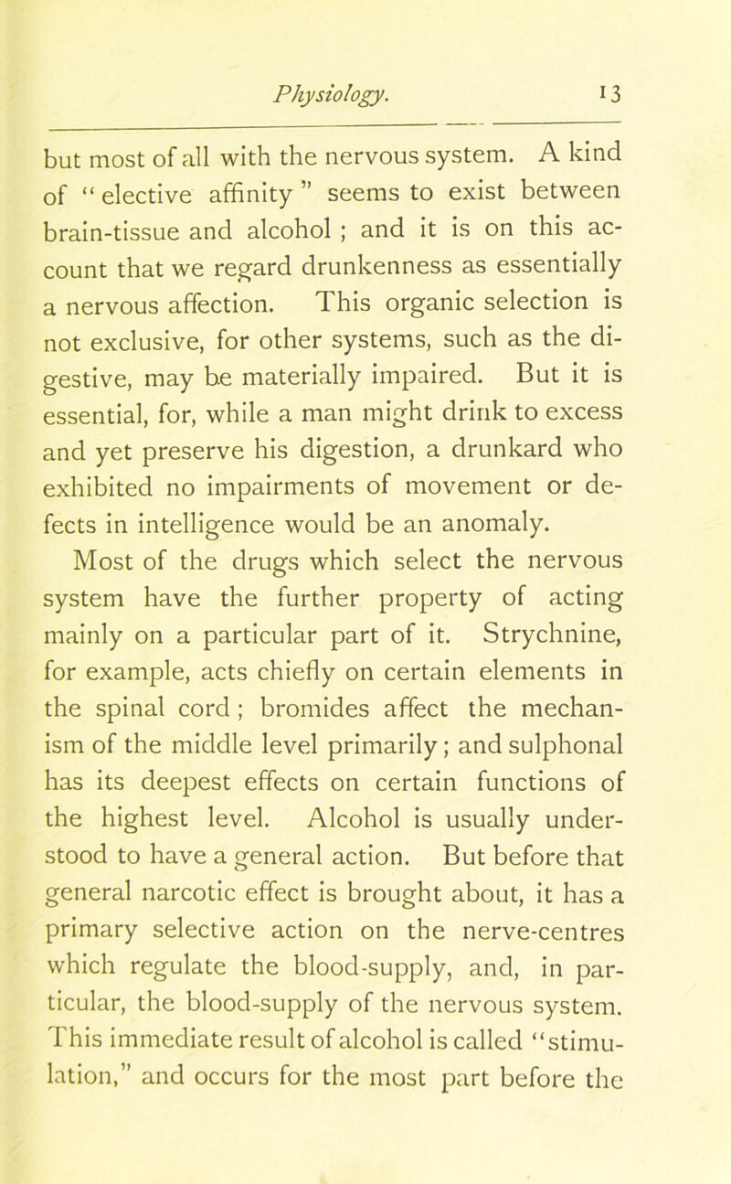 but most of all with the nervous system. A kind of “ elective affinity ” seems to exist between brain-tissue and alcohol ; and it is on this ac- count that we regard drunkenness as essentially a nervous affection. This organic selection is not exclusive, for other systems, such as the di- gestive, may be materially impaired. But it is essential, for, while a man might drink to excess and yet preserve his digestion, a drunkard who exhibited no impairments of movement or de- fects in intelligence would be an anomaly. Most of the drugs which select the nervous system have the further property of acting mainly on a particular part of it. Strychnine, for example, acts chiefly on certain elements in the spinal cord ; bromides affect the mechan- ism of the middle level primarily; and sulphonal has its deepest effects on certain functions of the highest level. Alcohol is usually under- stood to have a general action. But before that general narcotic effect is brought about, it has a primary selective action on the nerve-centres which regulate the blood-supply, and, in par- ticular, the blood-supply of the nervous system. This immediate result of alcohol is called “stimu- lation,” and occurs for the most part before the