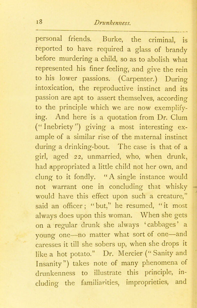 personal friends. Burke, the criminal, is reported to have required a glass of brandy before murdering a child, so as to abolish what represented his finer feeling, and give the rein to his lower passions. (Carpenter.) During intoxication, the reproductive instinct and its passion are apt to assert themselves, according to the principle which we are now exemplify- ing. And here is a quotation from Dr. Clum (“Inebriety”) giving a most interesting ex- ample of a similar rise of the maternal instinct during a drinking-bout. The case is that of a girl, aged 22, unmarried, who, when drunk, had appropriated a little child not her own, and clung to it fondly. “ A single instance would not warrant one in concluding that whisky would have this effect upon such a creature,” said an officer; “but,” he resumed, “it most always does upon this woman. When she gets on a regular drunk she always ‘cabbages’ a young one—no matter what sort of one—and caresses it till she sobers up, when she drops it like a hot potato.” Dr. Mercier (“ Sanity and Insanity”) takes note of many phenomena of drunkenness to illustrate this principle, in- cluding the familiarities, improprieties, and