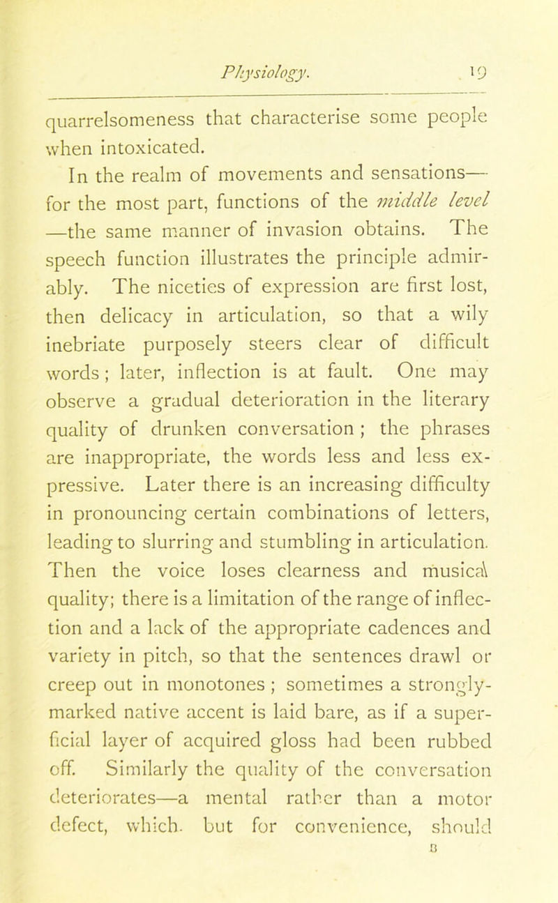 quarrelsomeness that characterise some people when intoxicated. In the realm of movements and sensations— for the most part, functions of the middle level —the same manner of invasion obtains. The speech function illustrates the principle admir- ably. The niceties of expression are first lost, then delicacy in articulation, so that a wily inebriate purposely steers clear of difficult words; later, inflection is at fault. One may observe a gradual deterioration in the literary quality of drunken conversation ; the phrases are inappropriate, the words less and less ex- pressive. Later there is an increasing difficulty in pronouncing certain combinations of letters, leading to slurring and stumbling in articulation. Then the voice loses clearness and musica\ quality; there is a limitation of the range of inflec- tion and a lack of the appropriate cadences and variety in pitch, so that the sentences drawl or creep out in monotones ; sometimes a strongly- marked native accent is laid bare, as if a super- ficial layer of acquired gloss had been rubbed off. Similarly the quality of the conversation deteriorates—a mental rather than a motor defect, which, but for convenience, should