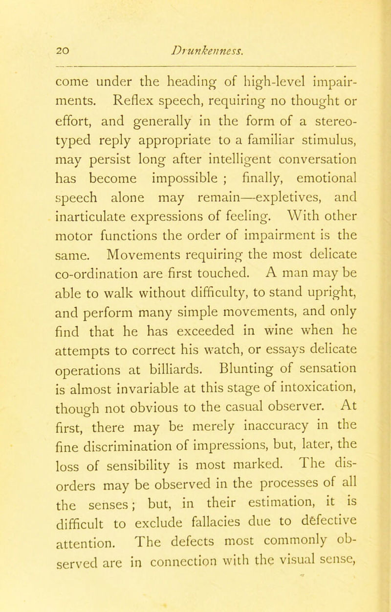 come under the heading of high-level impair- ments. Reflex speech, requiring no thought or effort, and generally in the form of a stereo- typed reply appropriate to a familiar stimulus, may persist long after intelligent conversation has become impossible ; finally, emotional speech alone may remain—expletives, and inarticulate expressions of feeling. With other motor functions the order of impairment is the same. Movements requiring the most delicate co-ordination are first touched. A man may be able to walk without difficulty, to stand upright, and perform many simple movements, and only find that he has exceeded in wine when he attempts to correct his watch, or essays delicate operations at billiards. Blunting of sensation is almost invariable at this stage of intoxication, though not obvious to the casual observer. At first, there may be merely inaccuracy in the fine discrimination of impressions, but, later, the loss of sensibility is most marked. The dis- orders may be observed in the processes of all the senses; but, in their estimation, it is difficult to exclude fallacies due to defective attention. The defects most commonly ob- served are in connection with the visual sense,