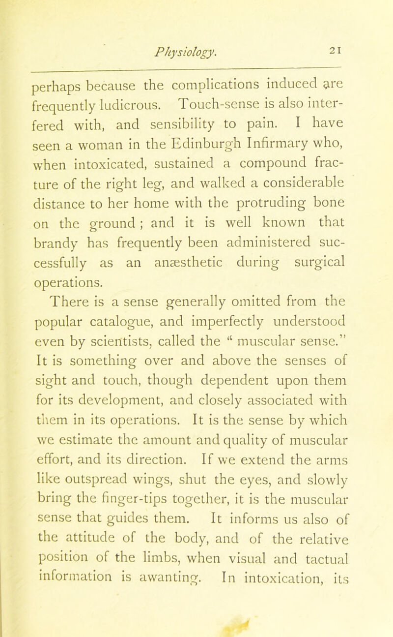 perhaps because the complications induced tire frequently ludicrous. Touch-sense is also inter- fered with, and sensibility to pain. I have seen a woman in the Edinburgh Infirmary who, when intoxicated, sustained a compound frac- ture of the right leg, and walked a considerable distance to her home with the protruding bone on the ground ; and it is well known that brandy has frequently been administered suc- cessfully as an anaesthetic during surgical operations. There is a sense generally omitted from the popular catalogue, and imperfectly understood even by scientists, called the “ muscular sense.'1 It is something over and above the senses of sight and touch, though dependent upon them for its development, and closely associated with them in its operations. It is the sense by which we estimate the amount and quality of muscular effort, and its direction. If we extend the arms like outspread wings, shut the eyes, and slowly bring the finger-tips together, it is the muscular sense that guides them. It informs us also of the attitude of the body, and of the relative position of the limbs, when visual and tactual information is awanting. In intoxication, its