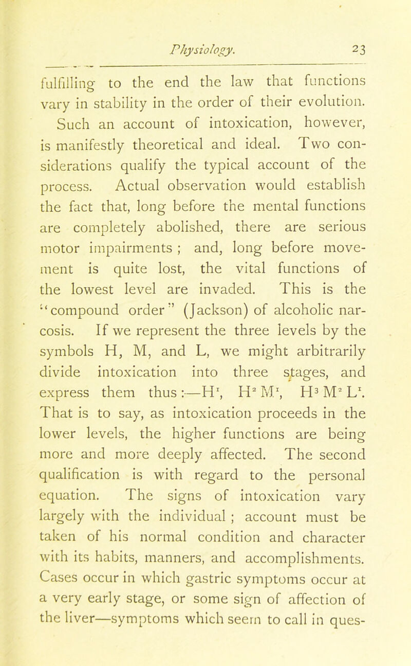 fulfilling to the end the law that functions vary in stability in the order of their evolution. Such an account of intoxication, however, is manifestly theoretical and ideal. Two con- siderations qualify the typical account of the process. Actual observation would establish the fact that, long before the mental functions are completely abolished, there are serious motor impairments ; and, long before move- ment is quite lost, the vital functions of the lowest level are invaded. This is the “compound order’’ (Jackson) of alcoholic nar- cosis. If we represent the three levels by the symbols H, M, and L, we might arbitrarily divide intoxication into three stages, and express them thus:—H1, H2 M1, H3 M2 L1. That is to say, as intoxication proceeds in the lower levels, the higher functions are being o o more and more deeply affected. The second qualification is with regard to the personal equation. The signs of intoxication vary largely with the individual ; account must be taken of his normal condition and character with its habits, manners, and accomplishments. Cases occur in which gastric symptoms occur at a very early stage, or some sign of affection of the liver—symptoms which seem to call in ques-