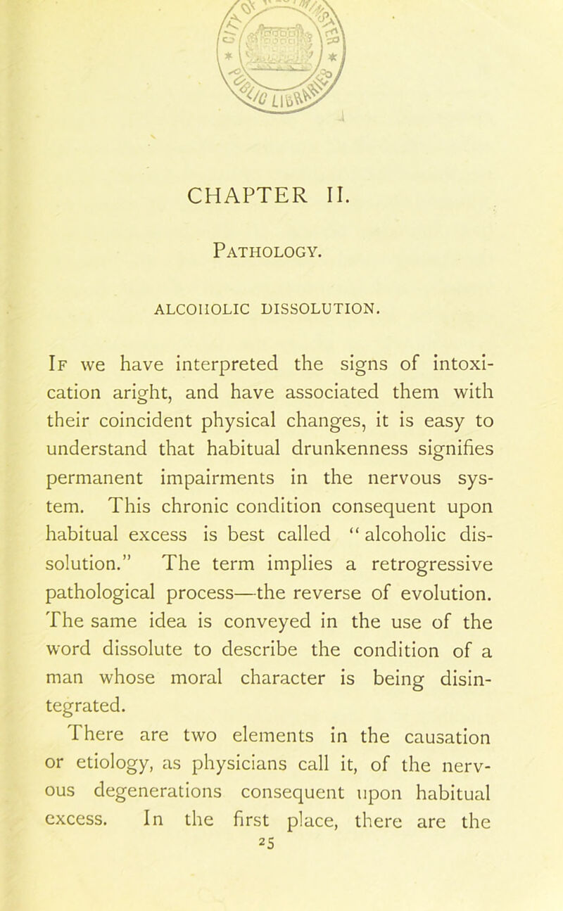 CHAPTER II. Pathology. ALCOHOLIC DISSOLUTION. If we have interpreted the signs of intoxi- cation aright, and have associated them with their coincident physical changes, it is easy to understand that habitual drunkenness signifies permanent impairments in the nervous sys- tem. This chronic condition consequent upon habitual excess is best called “ alcoholic dis- solution.” The term implies a retrogressive pathological process—the reverse of evolution. The same idea is conveyed in the use of the word dissolute to describe the condition of a man whose moral character is being disin- tegrated. There are two elements in the causation or etiology, as physicians call it, of the nerv- ous degenerations consequent upon habitual excess. In the first place, there are the