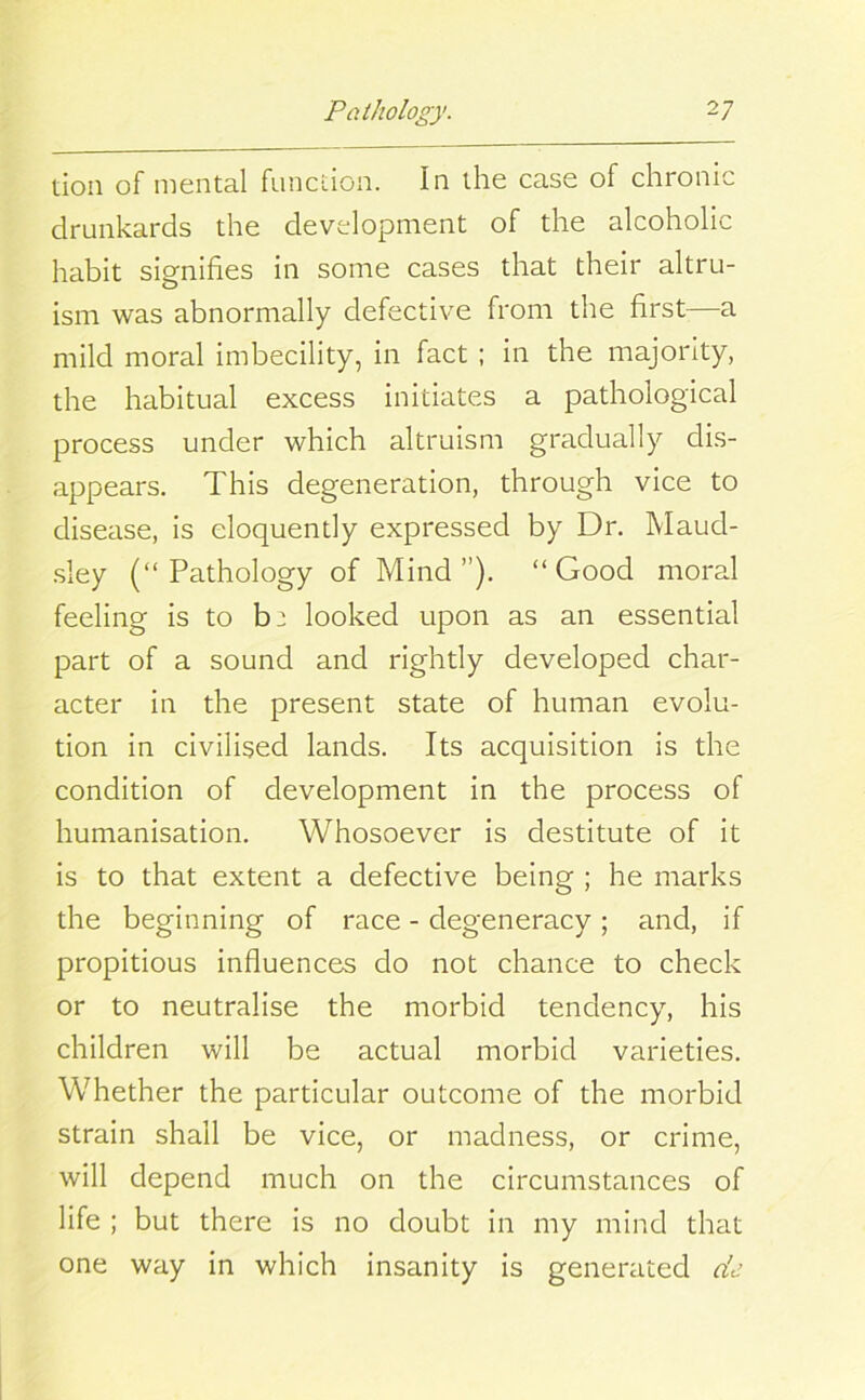 tion of mental function. In the case of chronic drunkards the development of the alcoholic habit signifies in some cases that their altru- ism was abnormally defective from the first—a mild moral imbecility, in fact ; in the majority, the habitual excess initiates a pathological process under which altruism gradually dis- appears. This degeneration, through vice to disease, is eloquently expressed by Dr. Maud- sley (“Pathology of Mind”). “Good moral feeling is to be looked upon as an essential part of a sound and rightly developed char- acter in the present state of human evolu- tion in civilised lands. Its acquisition is the condition of development in the process of humanisation. Whosoever is destitute of it is to that extent a defective being ; he marks the beginning of race - degeneracy ; and, if propitious influences do not chance to check or to neutralise the morbid tendency, his children will be actual morbid varieties. Whether the particular outcome of the morbid strain shall be vice, or madness, or crime, will depend much on the circumstances of life ; but there is no doubt in my mind that one way in which insanity is generated de