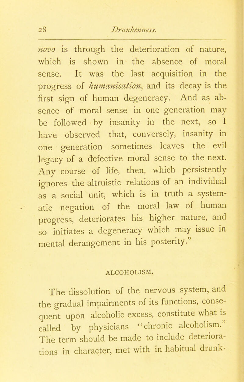 novo is through the deterioration of nature, which is shown in the absence of moral sense. It was the last acquisition in the progress of humanisation, and its decay is the first sign of human degeneracy. And as ab- sence of moral sense in one generation may be followed by insanity in the next, so I have observed that, conversely, insanity in one generation sometimes leaves the evil legacy of a defective moral sense to the next. Any course of life, then, which persistently ignores the altruistic relations of an individual as a social unit, which is in truth a system- atic negation of the moral law of human progress, deteriorates his higher nature, and so initiates a degeneracy which may issue in mental derangement in his posterity.” ALCOHOLISM. The dissolution of the nervous system, and the gradual impairments of its functions, conse- quent upon alcoholic excess, constitute what is called by physicians “chronic alcoholism.” The term should be made to include deteriora- tions in character, met with in habitual diunk-