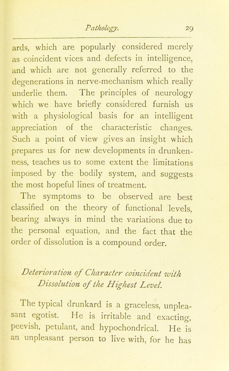 ards, which are popularly considered merely as coincident vices and defects in intelligence, and which are not generally referred to the degenerations in nerve-mechanism which really underlie them. The principles of neurology which we have briefly considered furnish us with a physiological basis for an intelligent appreciation of the characteristic changes. Such a point of view gives an insight which prepares us for new developments in drunken- ness, teaches us to some extent the limitations imposed by the bodily system, and suggests the most hopeful lines of treatment. The symptoms to be observed are best classified on the theory of functional levels, bearing always in mind the variations due to the personal equation, and the fact that the order of dissolution is a compound order. Deterioration of Character coincident ivith Dissohition of the Highest Level. The typical drunkard is a graceless, unplea- sant egotist. He is irritable and exacting, peevish, petulant, and hypochondrical. He is an unpleasant person to live with, for he has