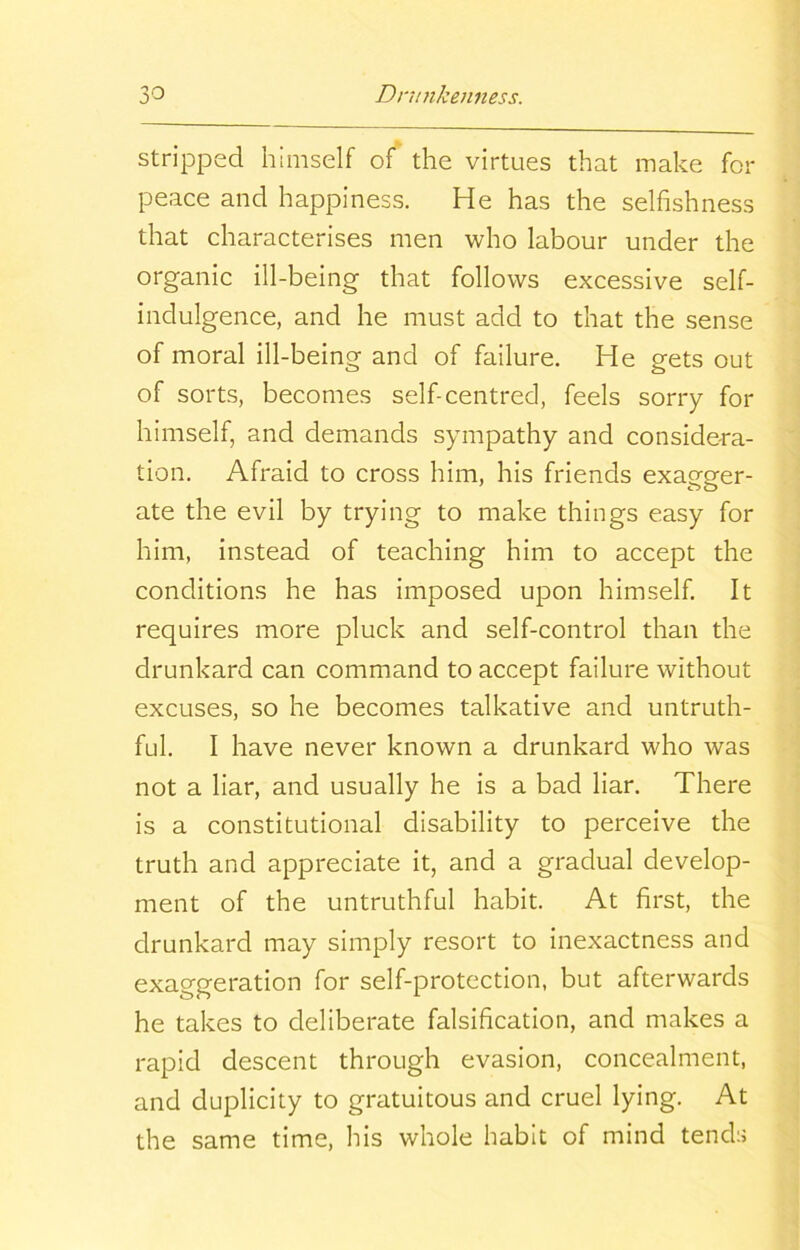 stripped himself of the virtues that make for peace and happiness. He has the selfishness that characterises men who labour under the organic ill-being that follows excessive self- indulgence, and he must add to that the sense of moral ill-being and of failure. He gets out of sorts, becomes self-centred, feels sorry for himself, and demands sympathy and considera- tion. Afraid to cross him, his friends exagger- ate the evil by trying to make things easy for him, instead of teaching him to accept the conditions he has imposed upon himself. It requires more pluck and self-control than the drunkard can command to accept failure without excuses, so he becomes talkative and untruth- ful. I have never known a drunkard who was not a liar, and usually he is a bad liar. There is a constitutional disability to perceive the truth and appreciate it, and a gradual develop- ment of the untruthful habit. At first, the drunkard may simply resort to inexactness and exaggeration for self-protection, but afterwards he takes to deliberate falsification, and makes a rapid descent through evasion, concealment, and duplicity to gratuitous and cruel lying. At the same time, his whole habit of mind tends