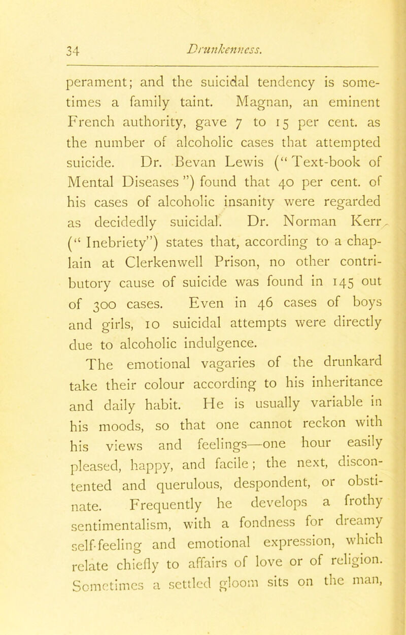 perament; and the suicidal tendency is some- times a family taint. Magnan, an eminent French authority, gave 7 to 15 per cent, as the number of alcoholic cases that attempted suicide. Dr. Bevan Lewis (“Text-book of Mental Diseases ”) found that 40 per cent, of his cases of alcoholic insanity were regarded as decidedly suicidal. Dr. Norman Kerr, (“ Inebriety”) states that, according to a chap- lain at Clerkenwell Prison, no other contri- butory cause of suicide was found in 145 out of 300 cases. Even in 46 cases of boys and girls, 10 suicidal attempts were directly due to alcoholic indulgence. The emotional vagaries of the drunkard take their colour according to his inheritance and daily habit. He is usually variable in his moods, so that one cannot reckon with his views and feelings—one hour easily pleased, happy, and facile; the next, discon- tented and querulous, despondent, or obsti- nate. Frequently he develops a frothy sentimentalism, with a fondness for dreamy self-feeling and emotional expression, which relate chiefly to affairs of love or of religion. Sometimes a settled gloom sits on the man,