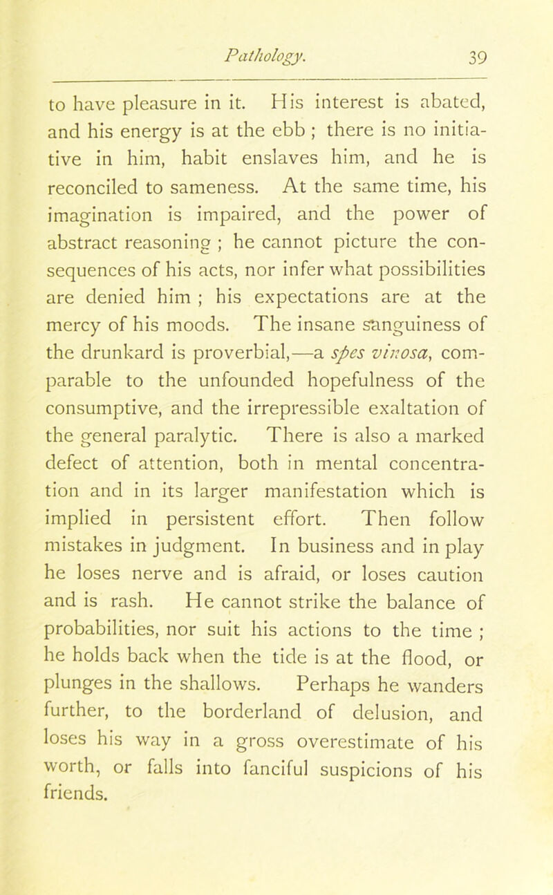 to have pleasure in it. His interest is abated, and his energy is at the ebb ; there is no initia- tive in him, habit enslaves him, and he is reconciled to sameness. At the same time, his imagination is impaired, and the power of abstract reasoning ; he cannot picture the con- sequences of his acts, nor infer what possibilities are denied him ; his expectations are at the mercy of his moods. The insane sanguiness of the drunkard is proverbial,—a spes vinosa, com- parable to the unfounded hopefulness of the consumptive, and the irrepressible exaltation of the general paralytic. There is also a marked defect of attention, both in mental concentra- tion and in its larger manifestation which is implied in persistent effort. Then follow mistakes in judgment. In business and in play he loses nerve and is afraid, or loses caution and is rash. He cannot strike the balance of probabilities, nor suit his actions to the time ; he holds back when the tide is at the flood, or plunges in the shallows. Perhaps he wanders further, to the borderland of delusion, and loses his way in a gross overestimate of his worth, or falls into fanciful suspicions of his friends.