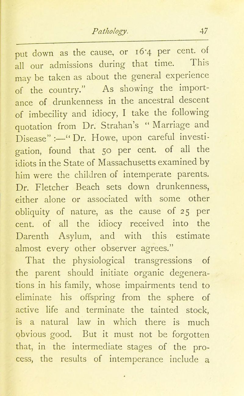 put down as the cause, or 16*4 per cent, of all our admissions during that time. This may be taken as about the general experience of the country.” As showing the import- ance of drunkenness in the ancestral descent of imbecility and idiocy, I take the following quotation from Dr. Strahan’s “ Marriage and Disease” :—“ Dr. Howe, upon careful investi- gation, found that 50 per cent, of all the idiots in the State of Massachusetts examined by him were the children of intemperate parents. Dr. Fletcher Beach sets down drunkenness, either alone or associated with some other obliquity of nature, as the cause of 25 per cent, of all the idiocy received into the Darenth Asylum, and with this estimate almost every other observer agrees.” That the physiological transgressions of the parent should initiate organic degenera- tions in his family, whose impairments tend to eliminate his offspring from the sphere of active life and terminate the tainted stock, is a natural law in which there is much obvious good. But it must not be forgotten that, in the intermediate stages of the pro- cess, the results of intemperance include a