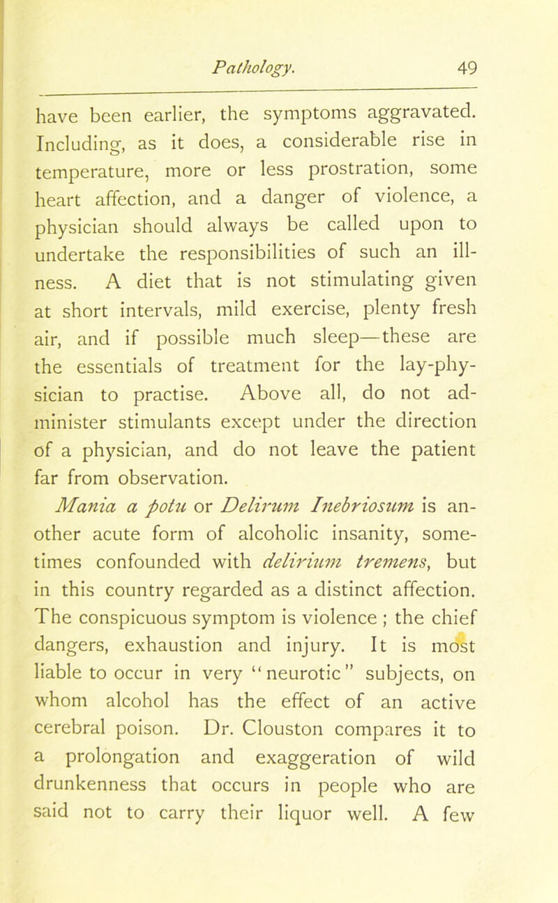 have been earlier, the symptoms aggravated. Including, as it does, a considerable rise in temperature, more or less prostration, some heart affection, and a danger of violence, a physician should always be called upon to undertake the responsibilities of such an ill- ness. A diet that is not stimulating given at short intervals, mild exercise, plenty fresh air, and if possible much sleep—these are the essentials of treatment for the lay-phy- sician to practise. Above all, do not ad- minister stimulants except under the direction of a physician, and do not leave the patient far from observation. Mania a potu or Delirum Inebriosum is an- other acute form of alcoholic insanity, some- times confounded with delirium tremens, but in this country regarded as a distinct affection. The conspicuous symptom is violence ; the chief dangers, exhaustion and injury. It is most liable to occur in very “neurotic” subjects, on whom alcohol has the effect of an active cerebral poison. Dr. Clouston compares it to a prolongation and exaggeration of wild drunkenness that occurs in people who are said not to carry their liquor well. A few