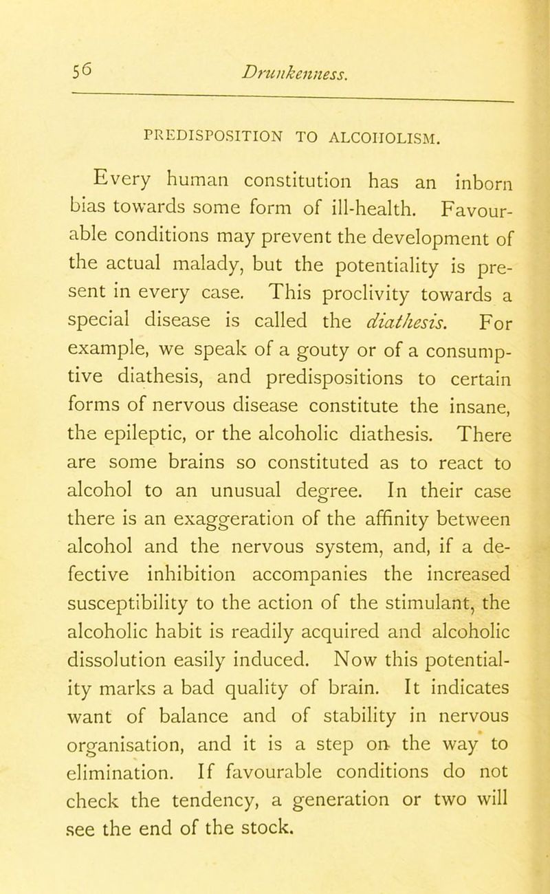 PREDISPOSITION TO ALCOHOLISM. Every human constitution has an inborn bias towards some form of ill-health. Favour- able conditions may prevent the development of the actual malady, but the potentiality is pre- sent in every case. This proclivity towards a special disease is called the diathesis. For example, we speak of a gouty or of a consump- tive diathesis, and predispositions to certain forms of nervous disease constitute the insane, the epileptic, or the alcoholic diathesis. There are some brains so constituted as to react to alcohol to an unusual degree. In their case there is an exaggeration of the affinity between alcohol and the nervous system, and, if a de- fective inhibition accompanies the increased susceptibility to the action of the stimulant, the alcoholic habit is readily acquired and alcoholic dissolution easily induced. Now this potential- ity marks a bad quality of brain. It indicates want of balance and of stability in nervous organisation, and it is a step on the way to elimination. If favourable conditions do not check the tendency, a generation or two will see the end of the stock.