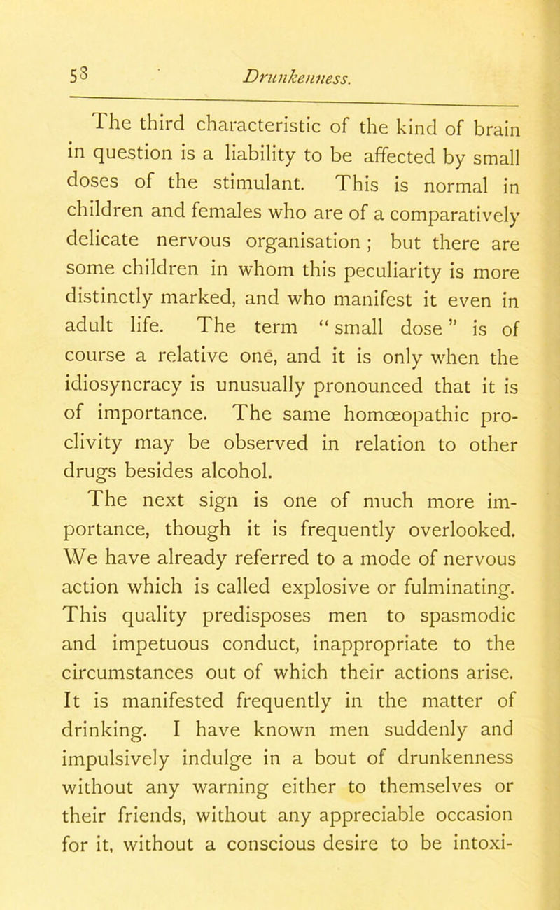 The third characteristic of the kind of brain in question is a liability to be affected by small doses of the stimulant. This is normal in children and females who are of a comparatively delicate nervous organisation; but there are some children in whom this peculiarity is more distinctly marked, and who manifest it even in adult life. The term “small dose” is of course a relative one, and it is only when the idiosyncracy is unusually pronounced that it is of importance. The same homoeopathic pro- clivity may be observed in relation to other drugs besides alcohol. The next sign is one of much more im- portance, though it is frequently overlooked. We have already referred to a mode of nervous action which is called explosive or fulminating. This quality predisposes men to spasmodic and impetuous conduct, inappropriate to the circumstances out of which their actions arise. It is manifested frequently in the matter of drinking. I have known men suddenly and impulsively indulge in a bout of drunkenness without any warning either to themselves or their friends, without any appreciable occasion for it, without a conscious desire to be intoxi-