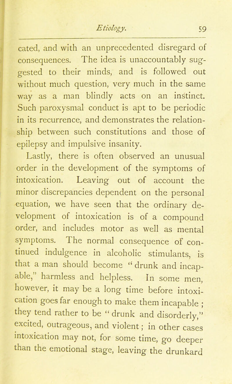 cated, and with an unprecedented disregard of consequences. The idea is unaccountably sug- gested to their minds, and is followed out without much question, very much in the same way as a man blindly acts on an instinct. Such paroxysmal conduct is apt to be periodic in its recurrence, and demonstrates the relation- ship between such constitutions and those of epilepsy and impulsive insanity. Lastly, there is often observed an unusual order in the development of the symptoms of intoxication. Leaving out of account the minor discrepancies dependent on the personal equation, we have seen that the ordinary de- velopment of intoxication is of a compound order, and includes motor as well as mental symptoms. The normal consequence of con- tinued indulgence in alcoholic stimulants, is that a man should become “ drunk and incap- able,” harmless and helpless. In some men, however, it may be a long time before intoxi- cation goes far enough to make them incapable ; they tend rather to be “ drunk and disorderly,” excited, outrageous, and violent; in other cases intoxication may not, for some time, go deeper than the emotional stage, leaving the drunkard