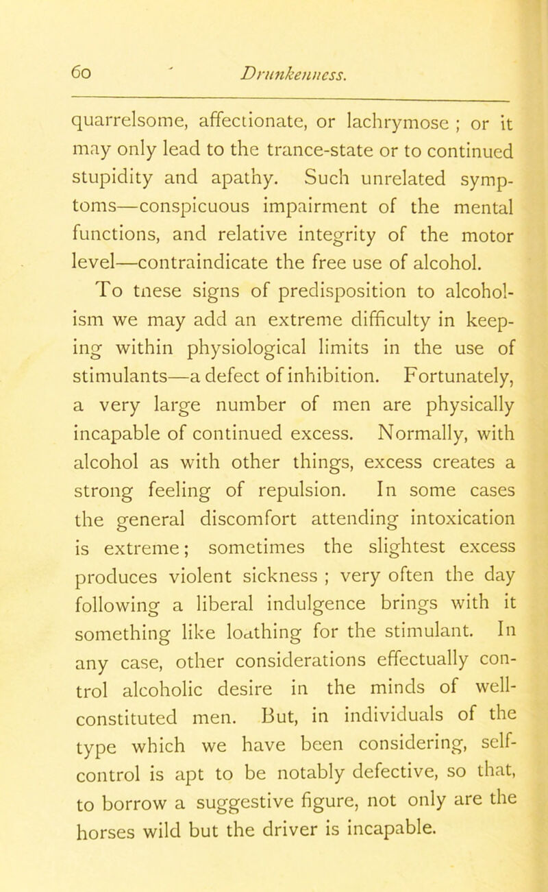 quarrelsome, affectionate, or lachrymose ; or it may only lead to the trance-state or to continued stupidity and apathy. Such unrelated symp- toms—conspicuous impairment of the mental functions, and relative integrity of the motor level—contraindicate the free use of alcohol. To tnese signs of predisposition to alcohol- ism we may add an extreme difficulty in keep- ing within physiological limits in the use of stimulants—a defect of inhibition. Fortunately, a very large number of men are physically incapable of continued excess. Normally, with alcohol as with other things, excess creates a strong feeling of repulsion. In some cases the general discomfort attending intoxication is extreme; sometimes the slightest excess produces violent sickness ; very often the day following a liberal indulgence brings with it something like loathing for the stimulant. In any case, other considerations effectually con- trol alcoholic desire in the minds of well- constituted men. But, in individuals of the type which we have been considering, self- control is apt to be notably defective, so that, to borrow a suggestive figure, not only are the horses wild but the driver is incapable.