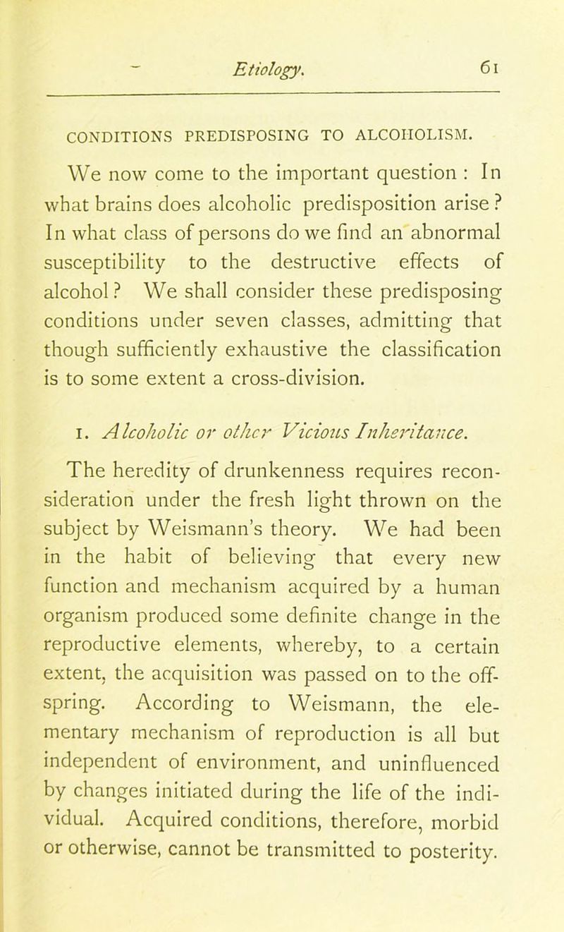 CONDITIONS PREDISPOSING TO ALCOHOLISM. We now come to the important question : In what brains does alcoholic predisposition arise ? In what class of persons do we find an abnormal susceptibility to the destructive effects of alcohol ? We shall consider these predisposing conditions under seven classes, admitting that though sufficiently exhaustive the classification is to some extent a cross-division. i. Alcoholic or other Vicious Inheritance. The heredity of drunkenness requires recon- sideration under the fresh light thrown on the subject by Weismann’s theory. We had been in the habit of believing that every new function and mechanism acquired by a human organism produced some definite change in the reproductive elements, whereby, to a certain extent, the acquisition was passed on to the off- spring. According to Weismann, the ele- mentary mechanism of reproduction is all but independent of environment, and uninfluenced by changes initiated during the life of the indi- vidual. Acquired conditions, therefore, morbid or otherwise, cannot be transmitted to posterity.