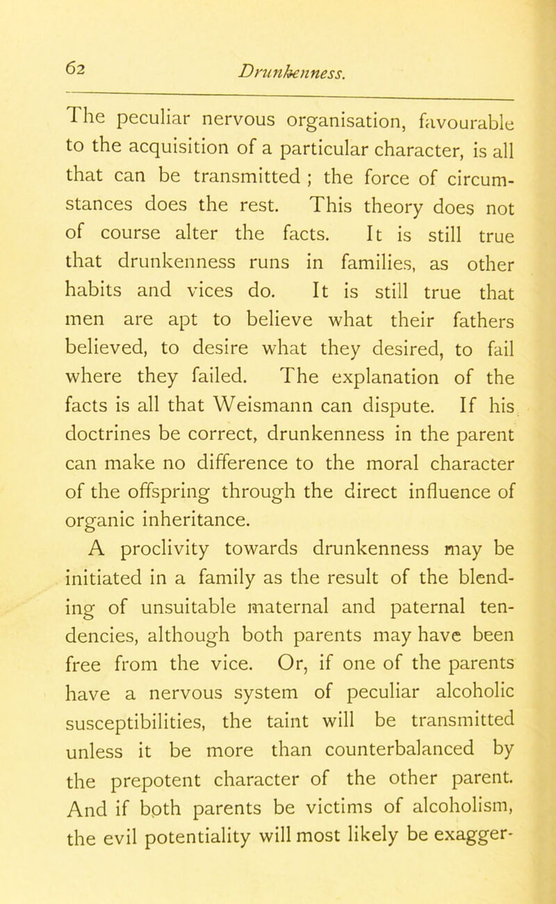 The peculiar nervous organisation, favourable to the acquisition of a particular character, is all that can be transmitted ; the force of circum- stances does the rest. This theory does not of course alter the facts. It is still true that drunkenness runs in families, as other habits and vices do. It is still true that men are apt to believe what their fathers believed, to desire what they desired, to fail where they failed. The explanation of the facts is all that Weismann can dispute. If his doctrines be correct, drunkenness in the parent can make no difference to the moral character of the offspring through the direct influence of organic inheritance. A proclivity towards drunkenness may be initiated in a family as the result of the blend- ing of unsuitable maternal and paternal ten- dencies, although both parents may have been free from the vice. Or, if one of the parents have a nervous system of peculiar alcoholic susceptibilities, the taint will be transmitted unless it be more than counterbalanced by the prepotent character of the other parent. And if both parents be victims of alcoholism, the evil potentiality will most likely be exagger-