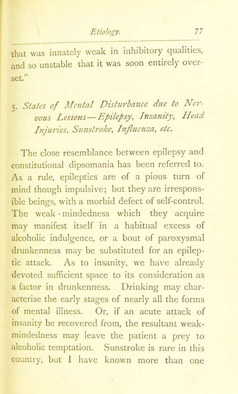 that was innately weak in inhibitory qualities, and so unstable that it was soon entirely over- set. 5. States of Mental Disturbance due to Ner- vous Lesions—Epilepsy, Insanity, Head Injuries, Sunstroke, Influenza, etc. The close resemblance between epilepsy and constitutional dipsomania has been referred to. As a rule, epileptics are of a pious turn of mind though impulsive; but they are irrespons- ible beings, with a morbid defect of self-control. The weak - mindedness which they acquire may manifest itself in a habitual excess of alcoholic indulgence, or a bout of paroxysmal drunkenness may be substituted for an epilep- tic attack. As to insanity, we have already devoted sufficient space to its consideration as a factor in drunkenness. Drinking may char- acterise the early stages of nearly all the forms of mental illness. Or, if an acute attack of insanity be recovered from, the resultant weak- mindedness may leave the patient a prey to alcoholic temptation. Sunstroke is rare in this country, but I have known more than one