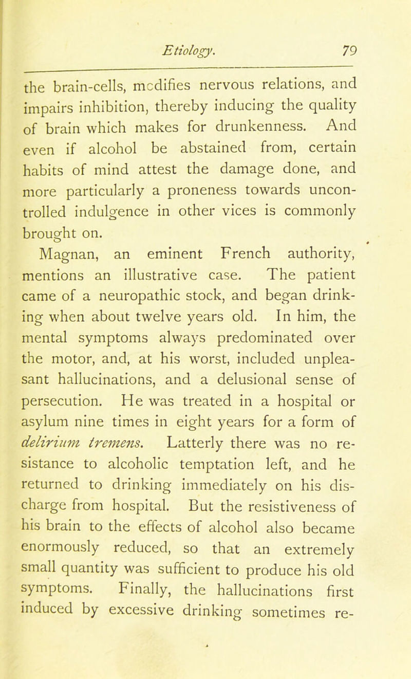the brain-cells, modifies nervous relations, and impairs inhibition, thereby inducing the quality of brain which makes for drunkenness. And even if alcohol be abstained from, certain habits of mind attest the damage done, and more particularly a proneness towards uncon- trolled indulgence in other vices is commonly brought on. Magnan, an eminent French authority, mentions an illustrative case. The patient came of a neuropathic stock, and began drink- ing when about twelve years old. In him, the mental symptoms always predominated over the motor, and, at his vrorst, included unplea- sant hallucinations, and a delusional sense of persecution. He was treated in a hospital or asylum nine times in eight years for a form of delirium tremens. Latterly there was no re- sistance to alcoholic temptation left, and he returned to drinking immediately on his dis- charge from hospital. But the resistiveness of his brain to the effects of alcohol also became enormously reduced, so that an extremely small quantity was sufficient to produce his old symptoms. Finally, the hallucinations first induced by excessive drinking sometimes re-