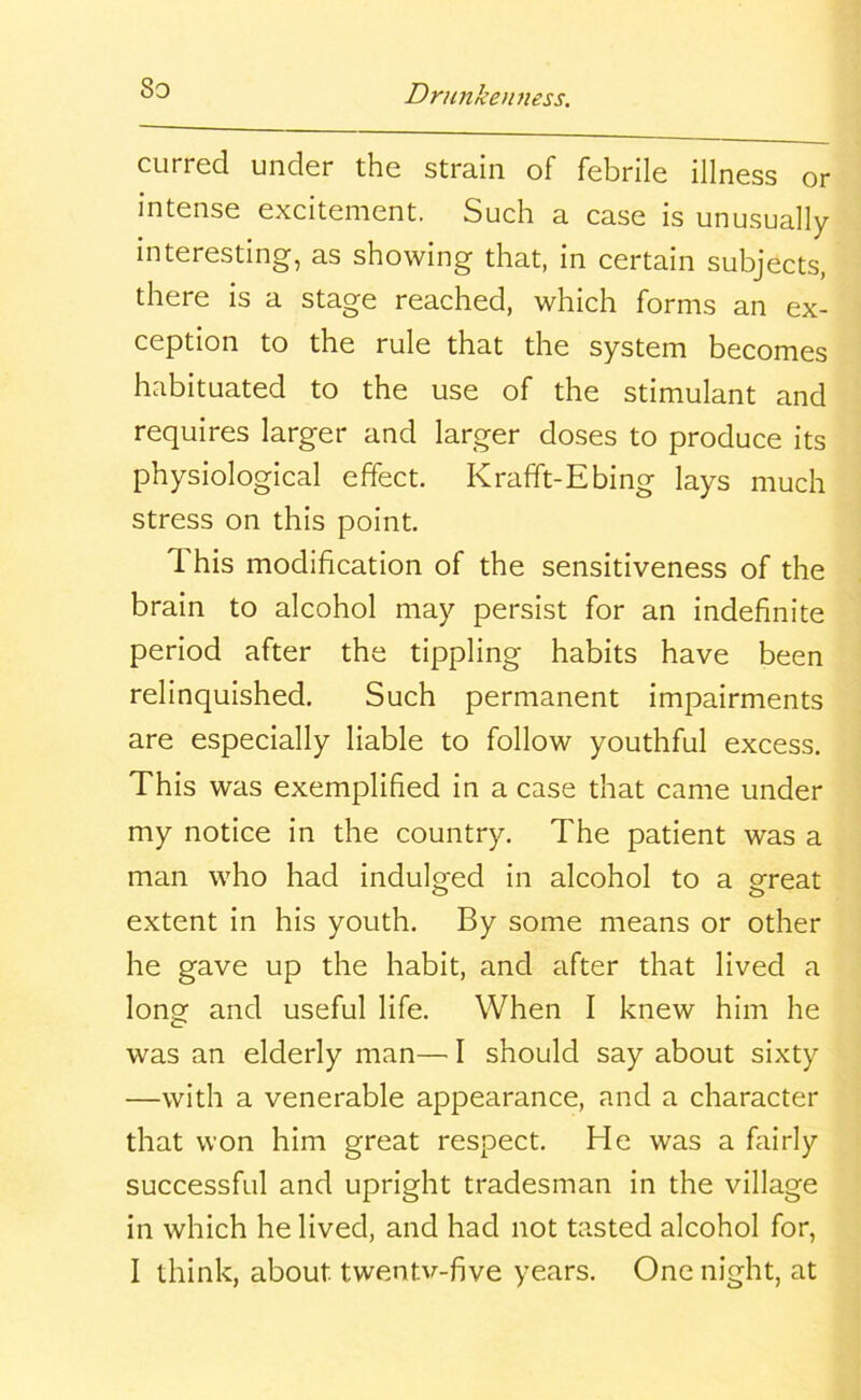 So curred under the strain of febrile illness or intense excitement. Such a case is unusually interesting, as showing that, in certain subjects, there is a stage reached, which forms an ex- ception to the rule that the system becomes habituated to the use of the stimulant and requires larger and larger doses to produce its physiological effect. Krafft-Ebing lays much stress on this point. This modification of the sensitiveness of the brain to alcohol may persist for an indefinite period after the tippling habits have been relinquished. Such permanent impairments are especially liable to follow youthful excess. This was exemplified in a case that came under my notice in the country. The patient was a man who had indulged in alcohol to a ereat extent in his youth. By some means or other he gave up the habit, and after that lived a long and useful life. When I knew him he was an elderly man— I should say about sixty —with a venerable appearance, and a character that won him great respect. He was a fairly successful and upright tradesman in the village in which he lived, and had not tasted alcohol for,