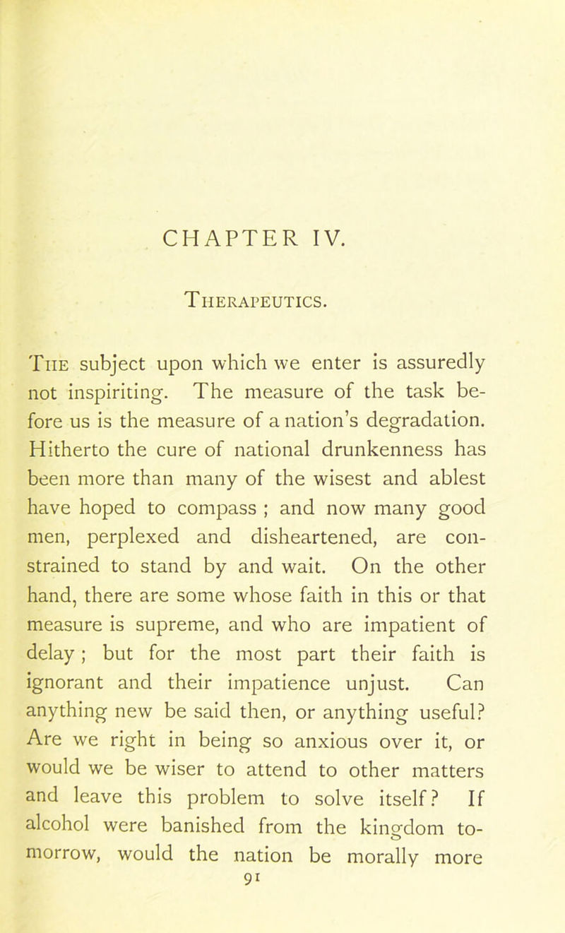 CHAPTER IV. Therapeutics. The subject upon which we enter is assuredly not inspiriting. The measure of the task be- fore us is the measure of a nation’s degradation. Hitherto the cure of national drunkenness has been more than many of the wisest and ablest have hoped to compass ; and now many good men, perplexed and disheartened, are con- strained to stand by and wait. On the other hand, there are some whose faith in this or that measure is supreme, and who are impatient of delay; but for the most part their faith is ignorant and their impatience unjust. Can anything new be said then, or anything useful? Are we right in being so anxious over it, or would we be wiser to attend to other matters and leave this problem to solve itself? If alcohol were banished from the kingdom to- morrow, would the nation be morally more