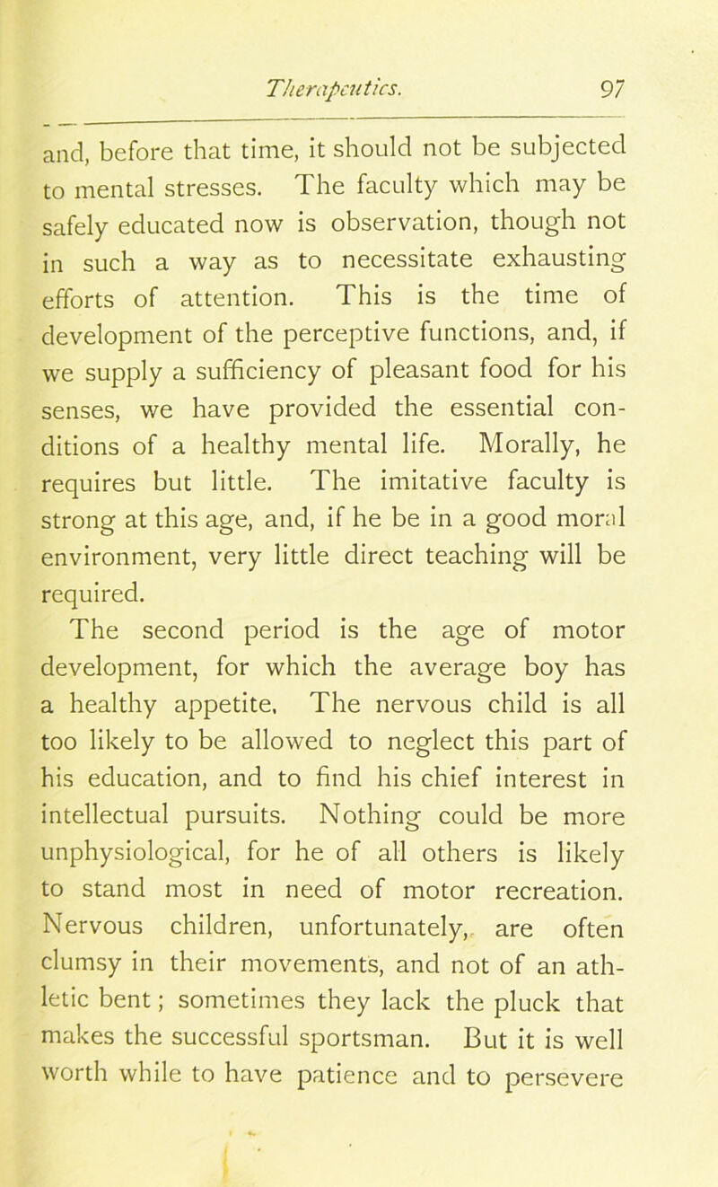 and, before that time, it should not be subjected to mental stresses. The faculty which may be safely educated now is observation, though not in such a way as to necessitate exhausting efforts of attention. This is the time of development of the perceptive functions, and, if we supply a sufficiency of pleasant food for his senses, we have provided the essential con- ditions of a healthy mental life. Morally, he requires but little. The imitative faculty is strong at this age, and, if he be in a good moral environment, very little direct teaching will be required. The second period is the age of motor development, for which the average boy has a healthy appetite, The nervous child is all too likely to be allowed to neglect this part of his education, and to find his chief interest in intellectual pursuits. Nothing could be more unphysiological, for he of all others is likely to stand most in need of motor recreation. Nervous children, unfortunately, are often clumsy in their movements, and not of an ath- letic bent; sometimes they lack the pluck that makes the successful sportsman. But it is well worth while to have patience and to persevere