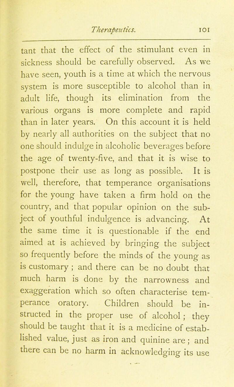 tant that the effect of the stimulant even in sickness should be carefully observed. As we have seen, youth is a time at which the nervous system is more susceptible to alcohol than in adult life, though its elimination from the various organs is more complete and rapid than in later years. On this account it is held by nearly all authorities on the subject that no one should indulge in alcoholic beverages before the age of twenty-five, and that it is wise to postpone their use as long as possible. It is well, therefore, that temperance organisations for the young have taken a firm hold on the country, and that popular opinion on the sub- ject of youthful indulgence is advancing. At the same time it is questionable if the end aimed at is achieved by bringing the subject so frequently before the minds of the young as is customary ; and there can be no doubt that much harm is done by the narrowness and exaggerati°n which so often characterise tem- perance oratory. Children should be in- structed in the proper use of alcohol ; they should be taught that it is a medicine of estab- lished value, just as iron and quinine are; and there can be no harm in acknowledging its use