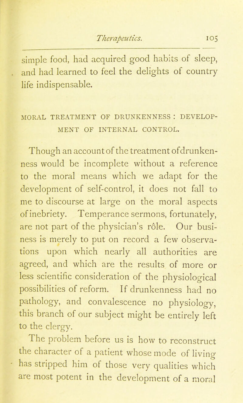 simple food, had acquired good habits of sleep, and had learned to feel the delights of country life indispensable. MORAL TREATMENT OF DRUNKENNESS : DEVELOP- MENT OF INTERNAL CONTROL. Though an account of the treatment ofdrunken- ness would be incomplete without a reference to the moral means which we adapt for the development of self-control, it does not fall to me to discourse at large on the moral aspects of inebriety. Temperance sermons, fortunately, are not part of the physician’s role. Our busi- ness is merely to put on record a few observa- tions upon which nearly all authorities are agreed, and which are the results of more or less scientific consideration of the physiological possibilities of reform. If drunkenness had no pathology, and convalescence no physiology, this branch of our subject might be entirely left to the clergy. The problem before us is how to reconstruct the character of a patient whose mode of living has stripped him of those very qualities which are most potent in the development of a moral