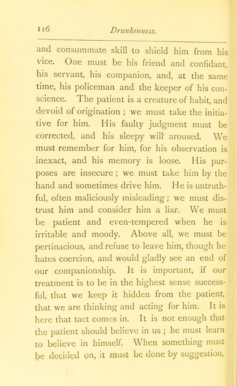 and consummate skill to shield him from his vice. One must be his friend and confidant, his servant, his companion, and, at the same time, his policeman and the keeper of his con- science. The patient is a creature of habit, and devoid of origination ; we must take the initia- tive for him. His faulty judgment must be corrected, and his sleepy will' aroused. We must remember for him, for his observation is inexact, and his memory is loose. His pur- poses are insecure ; we must take him by the hand and sometimes drive him. He is untruth- ful, often maliciously misleading; we must dis- trust him and consider him a liar. We must be patient and even-tempered when he is irritable and moody. Above all, we must be pertinacious, and refuse to leave him, though he hates coercion, and would gladly see an end of our companionship. It is important, if our treatment is to be in the highest sense success- ful, that we keep it hidden from the patient, that we are thinking and acting for him. It is here that tact comes in. It is not enough that the patient should believe in us ; he must learn to believe in himself. When something must be decided on, it must be done by suggestion,