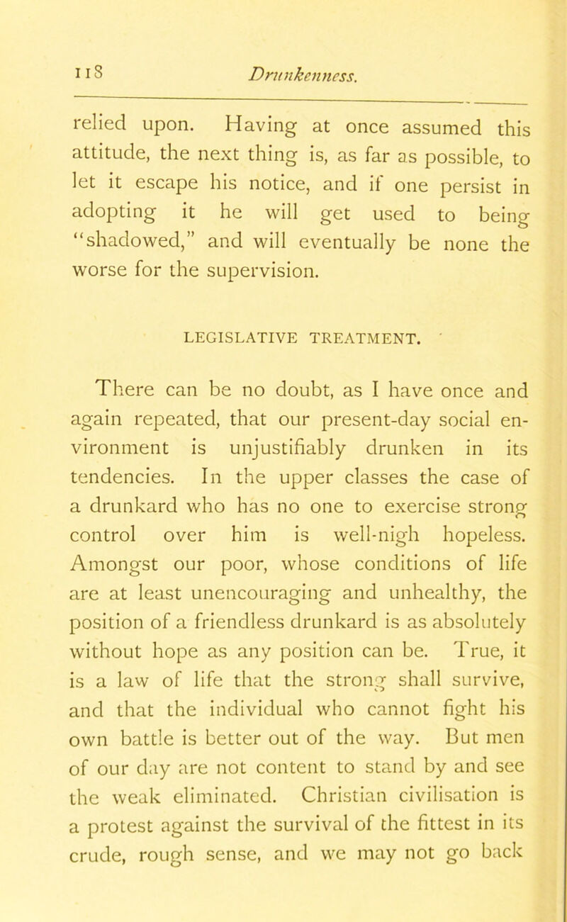 relied upon. Having at once assumed this attitude, the next thing is, as far as possible, to let it escape his notice, and if one persist in adopting it he will get used to being “shadowed,” and will eventually be none the worse for the supervision. LEGISLATIVE TREATMENT. ' There can be no doubt, as I have once and again repeated, that our present-day social en- vironment is unjustifiably drunken in its tendencies. In the upper classes the case of a drunkard who has no one to exercise stronp* r> control over him is well-nigh hopeless. Amongst our poor, whose conditions of life are at least unencouraging and unhealthy, the position of a friendless drunkard is as absolutely without hope as any position can be. True, it is a law of life that the strong shall survive, and that the individual who cannot fight his own battle is better out of the way. But men of our day are not content to stand by and see the weak eliminated. Christian civilisation is a protest against the survival of the fittest in its crude, rough sense, and we may not go back