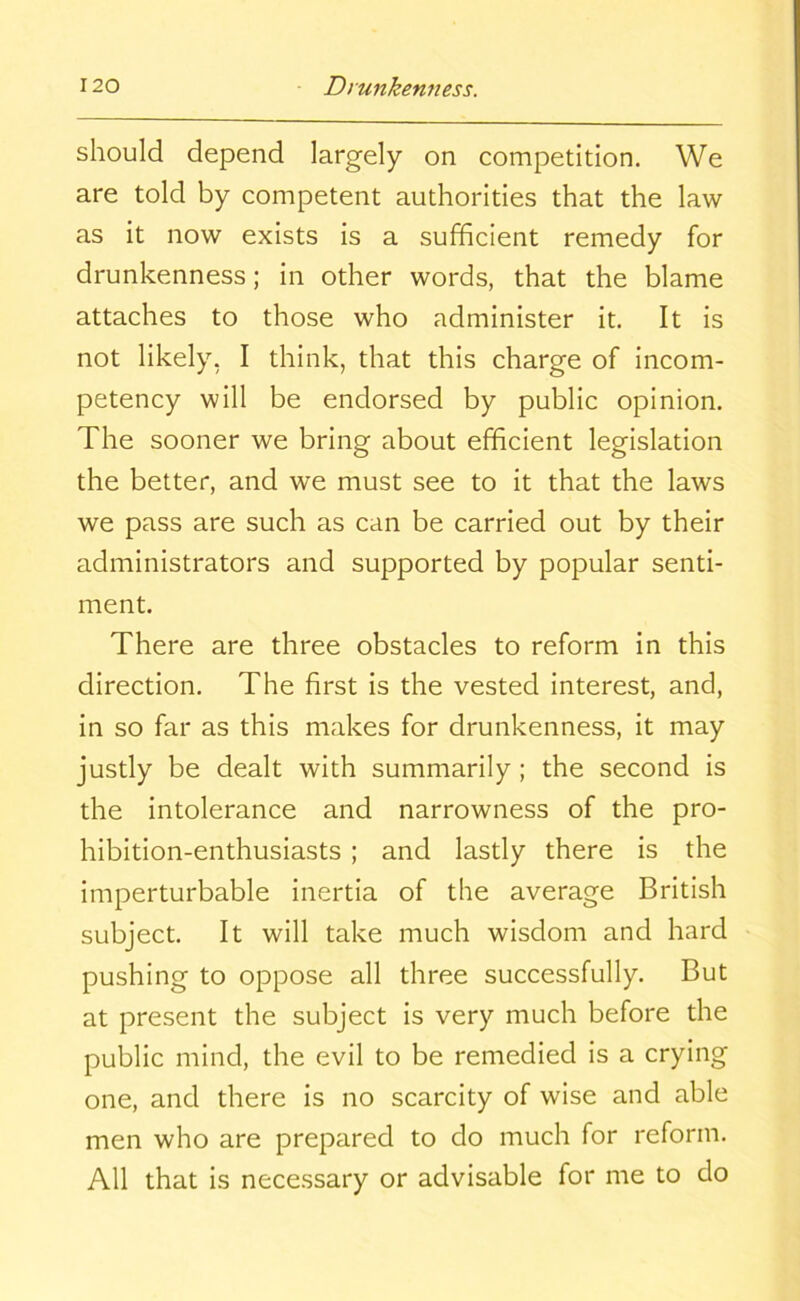 should depend largely on competition. We are told by competent authorities that the law as it now exists is a sufficient remedy for drunkenness; in other words, that the blame attaches to those who administer it. It is not likely, I think, that this charge of incom- petency will be endorsed by public opinion. The sooner we bring about efficient legislation the better, and we must see to it that the laws we pass are such as can be carried out by their administrators and supported by popular senti- ment. There are three obstacles to reform in this direction. The first is the vested interest, and, in so far as this makes for drunkenness, it may justly be dealt with summarily; the second is the intolerance and narrowness of the pro- hibition-enthusiasts ; and lastly there is the imperturbable inertia of the average British subject. It will take much wisdom and hard pushing to oppose all three successfully. But at present the subject is very much before the public mind, the evil to be remedied is a crying one, and there is no scarcity of wise and able men who are prepared to do much for reform. All that is necessary or advisable for me to do