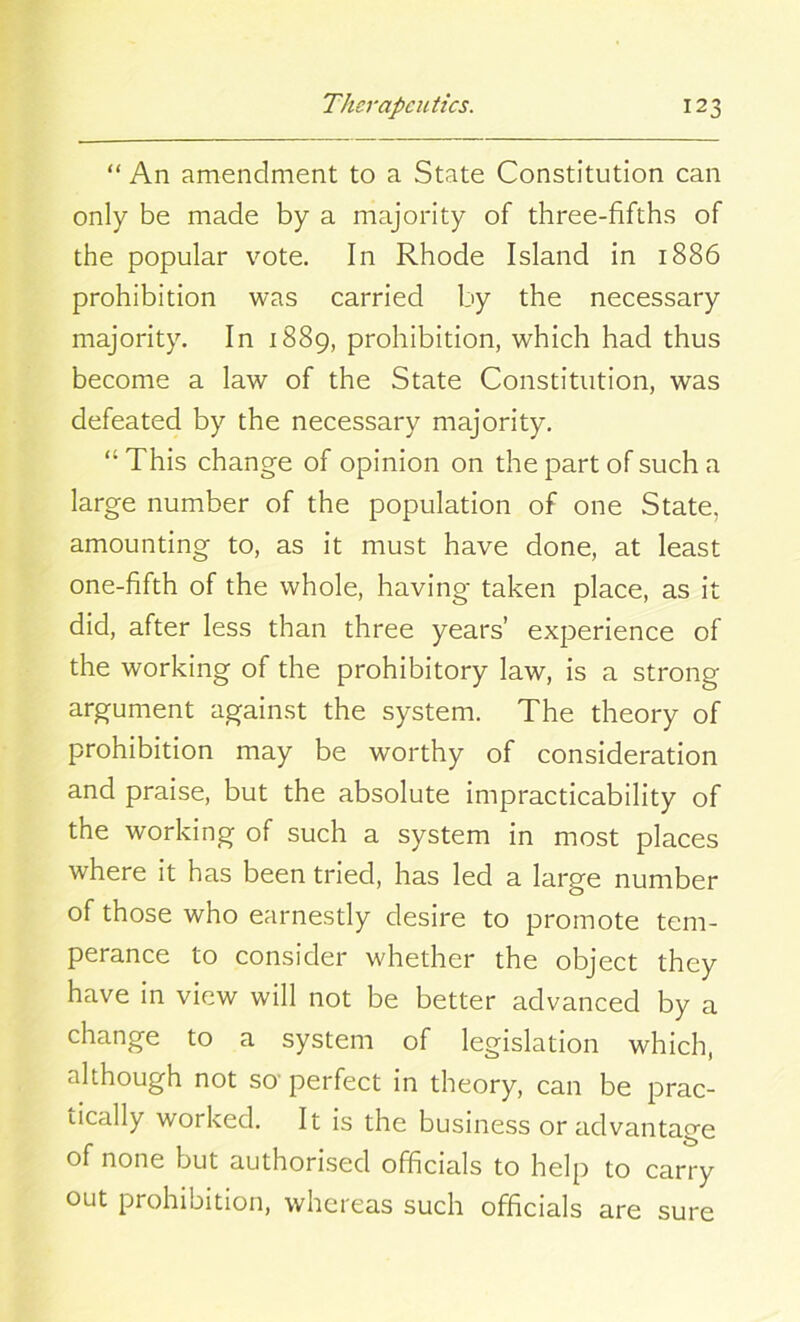 “ An amendment to a State Constitution can only be made by a majority of three-fifths of the popular vote. In Rhode Island in 1886 prohibition was carried by the necessary majority. In 1889, prohibition, which had thus become a law of the State Constitution, was defeated by the necessary majority. “This change of opinion on the part of such a large number of the population of one State, amounting to, as it must have done, at least one-fifth of the whole, having taken place, as it did, after less than three years’ experience of the working of the prohibitory law, is a strong argument against the system. The theory of prohibition may be worthy of consideration and praise, but the absolute impracticability of the working of such a system in most places where it has been tried, has led a large number of those who earnestly desire to promote tem- perance to consider whether the object they have in view will not be better advanced by a change to a system of legislation which, although not so perfect in theory, can be prac- tically worked. It is the business or advantage of none but authorised officials to help to carry out prohibition, whereas such officials are sure