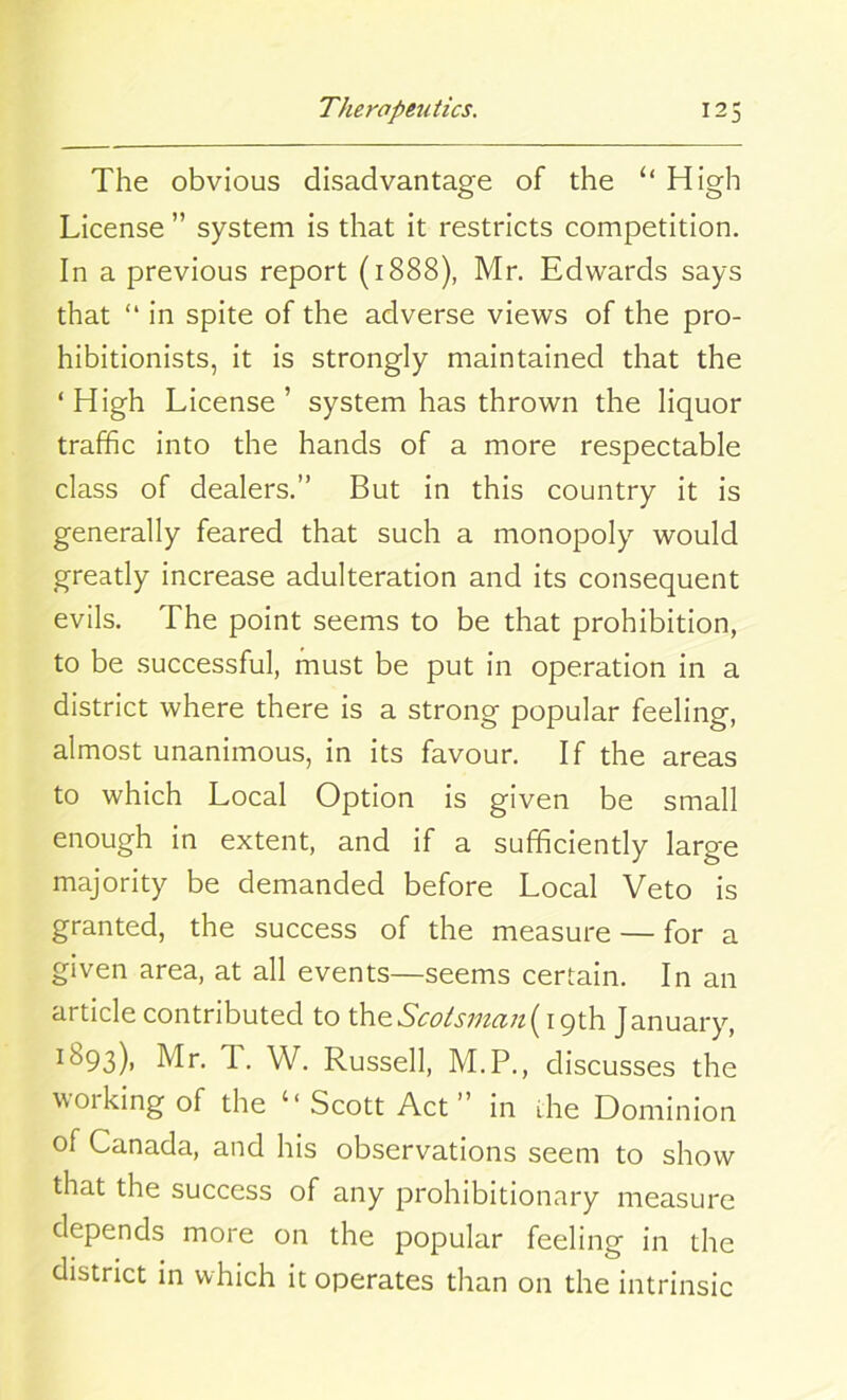 The obvious disadvantage of the “ High License ” system is that it restricts competition. In a previous report (1888), Mr. Edwards says that “ in spite of the adverse views of the pro- hibitionists, it is strongly maintained that the ‘ High License ’ system has thrown the liquor traffic into the hands of a more respectable class of dealers.” But in this country it is generally feared that such a monopoly would greatly increase adulteration and its consequent evils. The point seems to be that prohibition, to be successful, must be put in operation in a district where there is a strong popular feeling, almost unanimous, in its favour. If the areas to which Local Option is given be small enough in extent, and if a sufficiently large majority be demanded before Local Veto is granted, the success of the measure — for a given area, at all events—seems certain. In an article contributed to theScotsman(igth January, I^93)> Mr. T. W. Russell, M.P., discusses the v01 king of the ‘‘ Scott Act” in ihe Dominion of Canada, and his observations seem to show that the success of any prohibitionary measure depends more on the popular feeling in the district in which it operates than on the intrinsic