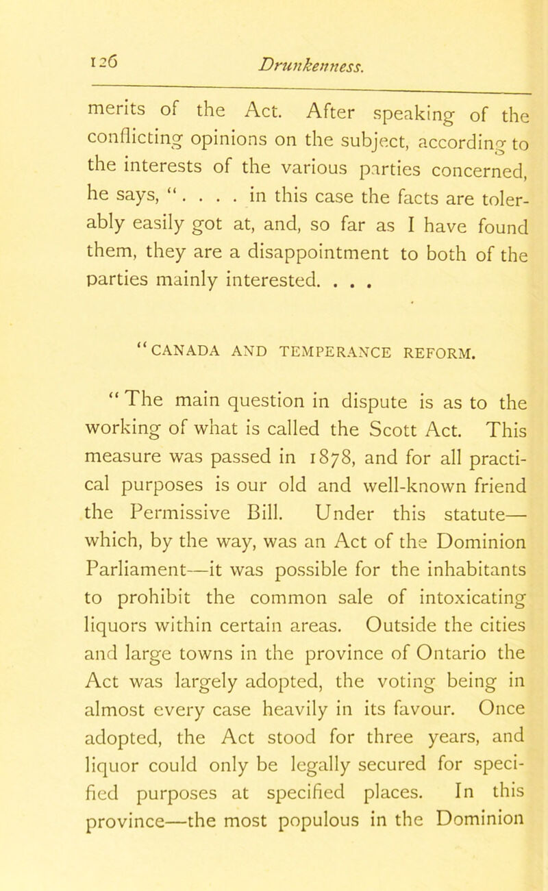 merits of the Act. After speaking of the conflicting opinions on the subject, according to the interests of the various parties concerned, he says, “ in this case the facts are toler- ably easily got at, and, so far as I have found them, they are a disappointment to both of the parties mainly interested. . . . “CANADA AND TEMPERANCE REFORM. “ The main question in dispute is as to the working of what is called the Scott Act. This measure was passed in 1878, and for all practi- cal purposes is our old and well-known friend the Permissive Bill. Under this statute— which, by the way, was an Act of the Dominion Parliament—it was possible for the inhabitants to prohibit the common sale of intoxicating liquors within certain areas. Outside the cities and large towns in the province of Ontario the Act was largely adopted, the voting being in almost every case heavily in its favour. Once adopted, the Act stood for three years, and liquor could only be legally secured for speci- fied purposes at specified places. In this province—the most populous in the Dominion