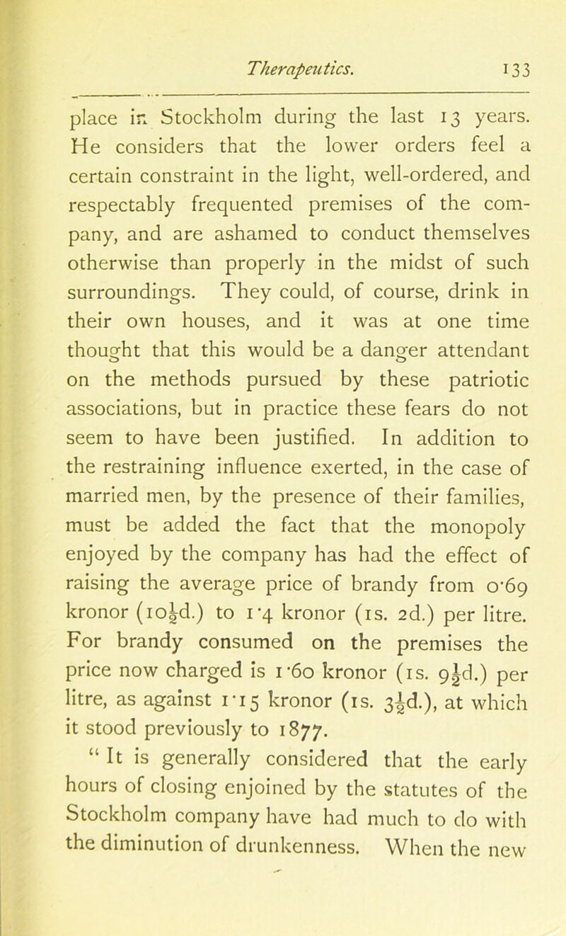 place in Stockholm during the last 13 years. He considers that the lower orders feel a certain constraint in the light, well-ordered, and respectably frequented premises of the com- pany, and are ashamed to conduct themselves otherwise than properly in the midst of such surroundings. They could, of course, drink in their own houses, and it was at one time thought that this would be a danger attendant on the methods pursued by these patriotic associations, but in practice these fears do not seem to have been justified. In addition to the restraining influence exerted, in the case of married men, by the presence of their families, must be added the fact that the monopoly enjoyed by the company has had the effect of raising the average price of brandy from 0-69 kronor (io^d.) to 1-4 kronor (is. 2d.) per litre. For brandy consumed on the premises the price now charged is i*6o kronor (is. 9±cl.) per litre, as against 1-15 kronor (is. 3^.), at which it stood previously to 1877. “It is generally considered that the early hours of closing enjoined by the statutes of the Stockholm company have had much to do with the diminution of drunkenness. When the new