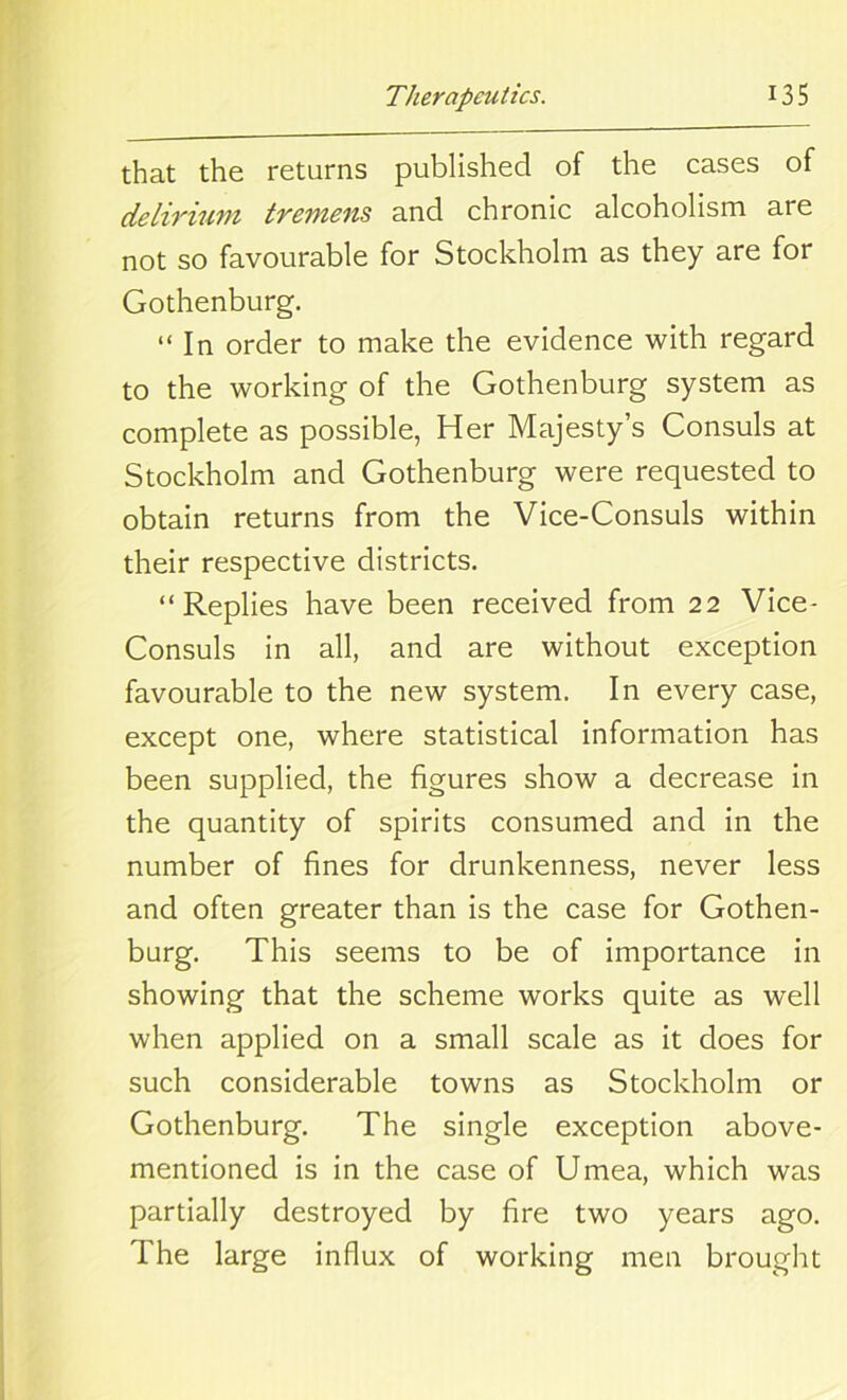 that the returns published of the cases of delirium tremens and chronic alcoholism are not so favourable for Stockholm as they are for Gothenburg. “ In order to make the evidence with regard to the working of the Gothenburg system as complete as possible, Her Majesty’s Consuls at Stockholm and Gothenburg were requested to obtain returns from the Vice-Consuls within their respective districts. “Replies have been received from 22 Vice- Consuls in all, and are without exception favourable to the new system. In every case, except one, where statistical information has been supplied, the figures show a decrease in the quantity of spirits consumed and in the number of fines for drunkenness, never less and often greater than is the case for Gothen- burg. This seems to be of importance in showing that the scheme works quite as well when applied on a small scale as it does for such considerable towns as Stockholm or Gothenburg. The single exception above- mentioned is in the case of Umea, which was partially destroyed by fire two years ago. The large influx of working men brought