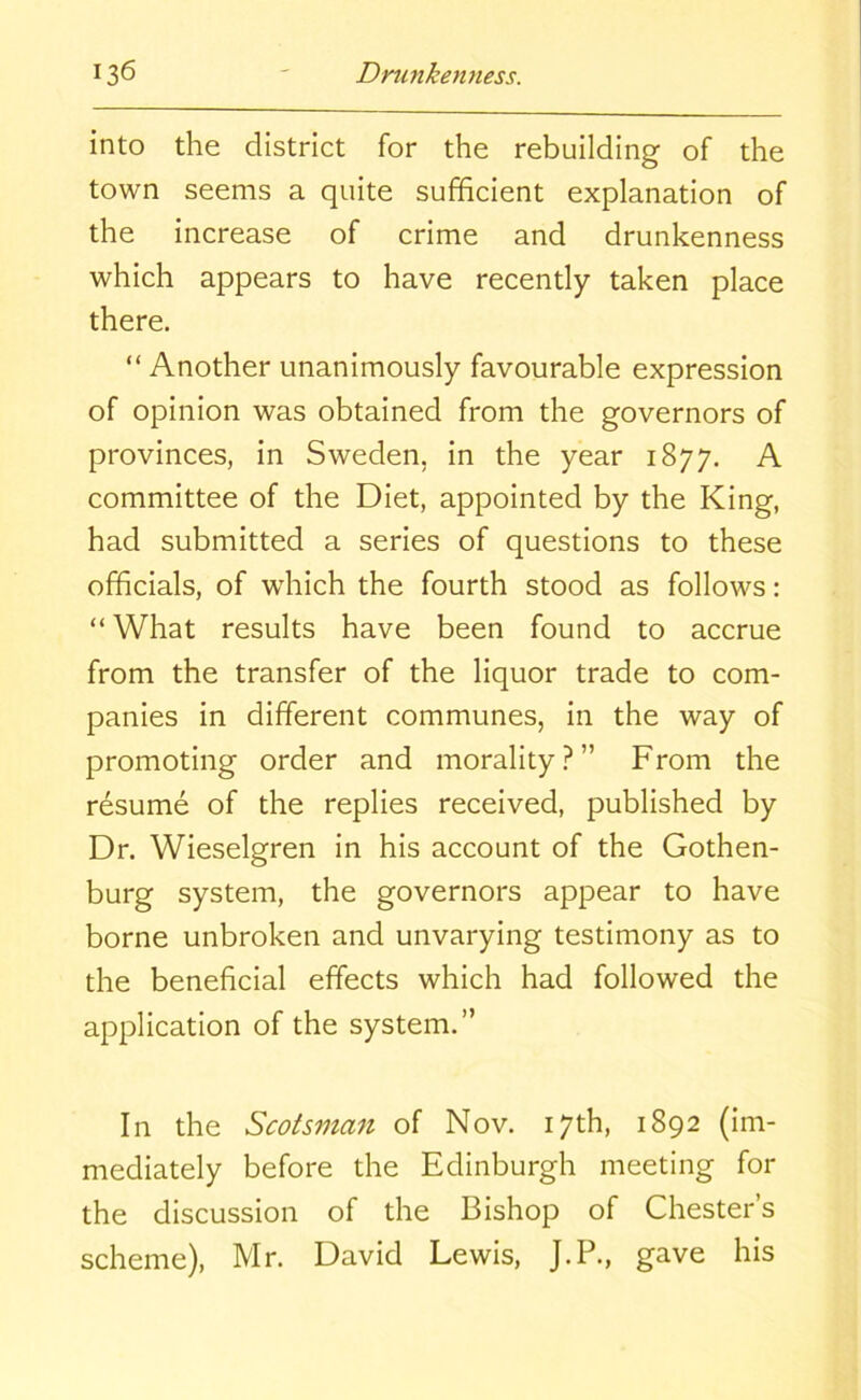 into the district for the rebuilding of the town seems a quite sufficient explanation of the increase of crime and drunkenness which appears to have recently taken place there. “ Another unanimously favourable expression of opinion was obtained from the governors of provinces, in Sweden, in the year 1877. A committee of the Diet, appointed by the King, had submitted a series of questions to these officials, of which the fourth stood as follows: “ What results have been found to accrue from the transfer of the liquor trade to com- panies in different communes, in the way of promoting order and morality?” From the resume of the replies received, published by Dr. Wieselgren in his account of the Gothen- burg system, the governors appear to have borne unbroken and unvarying testimony as to the beneficial effects which had followed the application of the system.” In the Scotsman of Nov. 17th, 1892 (im- mediately before the Edinburgh meeting for the discussion of the Bishop of Chester’s scheme), Mr. David Lewis, J.P., gave his