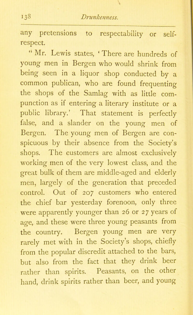 any pretensions to respectability or self- respect. “ Mr. Lewis states, * There are hundreds of young men in Bergen who would shrink from being seen in a liquor shop conducted by a common publican, who are found frequenting the shops of the Samlag with as little com- punction as if entering a literary institute or a public library.’ That statement is perfectly false, and a slander on the young men of Bergen. The young men of Bergen are con- spicuous by their absence from the Society’s shops. The customers are almost exclusively working men of the very lowest class, and the great bulk of them are middle-aged and elderly men, largely of the generation that preceded control. Out of 207 customers who entered the chief bar yesterday forenoon, only three were apparently younger than 26 or 27 years of age, and these were three young peasants from the country. Bergen young men are very rarely met with in the Society’s shops, chiefly from the popular discredit attached to the bars, but also from the fact that they drink beer rather than spirits. Peasants, on the other hand, drink spirits rather than beer, and young