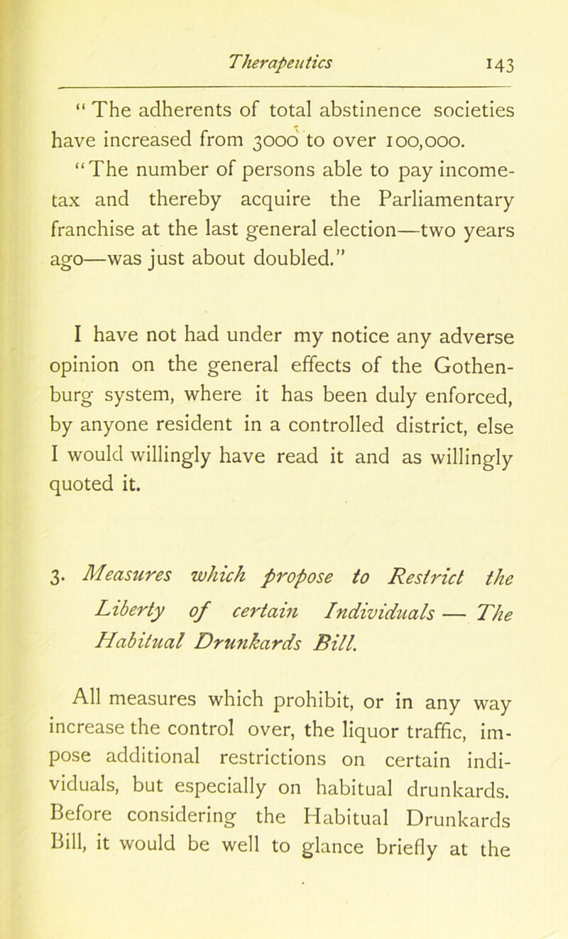 “ The adherents of total abstinence societies have increased from 3000 to over 100,000. “The number of persons able to pay income- tax and thereby acquire the Parliamentary franchise at the last general election—two years ago—was just about doubled.” I have not had under my notice any adverse opinion on the general effects of the Gothen- burg system, where it has been duly enforced, by anyone resident in a controlled district, else I would willingly have read it and as willingly quoted it. 3. Measures which propose to Restrict the Liberty of certain Individuals — The Habitual Drunkards Bill. All measures which prohibit, or in any way increase the control over, the liquor traffic, im- pose additional restrictions on certain indi- viduals, but especially on habitual drunkards. Before considering the Habitual Drunkards Bill, it would be well to glance briefly at the