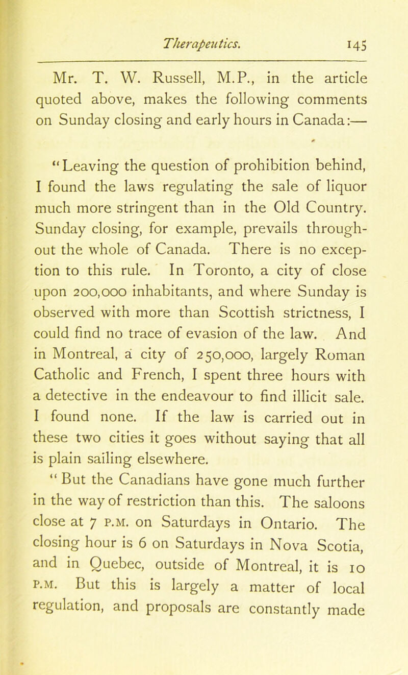 Mr. T. W. Russell, M.P., in the article quoted above, makes the following comments on Sunday closing and early hours in Canada:— “Leaving the question of prohibition behind, I found the laws regulating the sale of liquor much more stringent than in the Old Country. Sunday closing, for example, prevails through- out the whole of Canada. There is no excep- tion to this rule. In Toronto, a city of close upon 200,000 inhabitants, and where Sunday is observed with more than Scottish strictness, I could find no trace of evasion of the law. And in Montreal, a city of 250,000, largely Roman Catholic and French, I spent three hours with a detective in the endeavour to find illicit sale. I found none. If the law is carried out in these two cities it goes without saying that all is plain sailing elsewhere. “ But the Canadians have gone much further in the way of restriction than this. The saloons close at 7 p.m. on Saturdays in Ontario. The closing hour is 6 on Saturdays in Nova Scotia, and in Quebec, outside of Montreal, it is 10 p.m. But this is largely a matter of local regulation, and proposals are constantly made