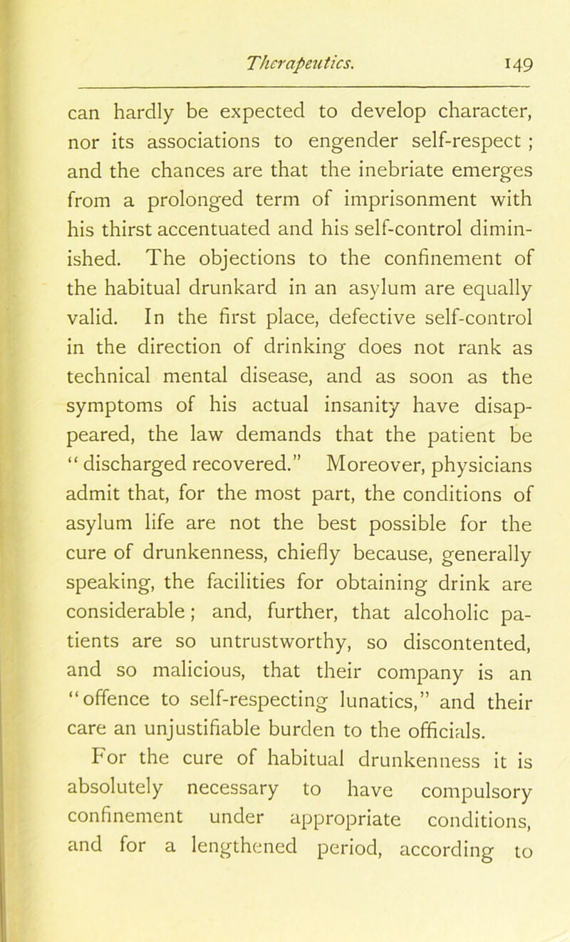 can hardly be expected to develop character, nor its associations to engender self-respect ; and the chances are that the inebriate emerges from a prolonged term of imprisonment with his thirst accentuated and his self-control dimin- ished. The objections to the confinement of the habitual drunkard in an asylum are equally valid. In the first place, defective self-control in the direction of drinking does not rank as technical mental disease, and as soon as the symptoms of his actual insanity have disap- peared, the law demands that the patient be “ discharged recovered.” Moreover, physicians admit that, for the most part, the conditions of asylum life are not the best possible for the cure of drunkenness, chiefly because, generally speaking, the facilities for obtaining drink are considerable; and, further, that alcoholic pa- tients are so untrustworthy, so discontented, and so malicious, that their company is an “offence to self-respecting lunatics,” and their care an unjustifiable burden to the officials. For the cure of habitual drunkenness it is absolutely necessary to have compulsory confinement under appropriate conditions, and for a lengthened period, according to